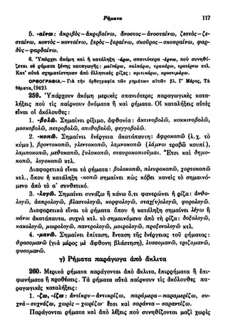 Έπί&ετα άπό έπί&ετα— άπό επιρρήματα 117
5. -αί*ω: άκριβός—άκριβαίνω, άνοστος— άνοοταίνω, ζεστός—ζε-
σταίνω, κοντός-κονταίνω, ξερός—ξεραίνω, άκοϋρος—σκουραίνω, φαρ-
δύς-φαρδαίνω.
6. 'Υπάρχει άκόμη καί ή κατάληξη -άρω, σπανιότερα -έρνω, πού συνηθί-
ζεται σέ ρήματα ξένης καταγωγής: μαϊνάρω, σαλπάρω, τρακάρω, τρατέρνω κτλ.
Κατ' αύτά σχηματίστηκαν άπό έλληνικές ρίζες : κριτικάρω, προστιμάρω.
ΟΡΘΟΓΡΑΦΙΑ.—Γιά τήν όρθογραφία τών ρημάτων αύτόδν βλ. Γ' Μέρος, Τά
θέματα, (942).
259· Υπάρχουν ακόμη μερικές σπανιότερες παραγωγικές κατα-
λήξεις πού τις παίρνουν δνόματα ή καί ρήματα. OÎ καταλήξεις αυτές
είναι ο! άκόλουθες:
1. -βολώ. Σημαίνει ρίξιμο, αφθονία: άκτινοβολώ, κοκκινοβολώ,
μοσχοβολώ, πετροβολώ, σπιϋοβολώ, φεγγοβολώ.
2. -κοπώ. Σημαίνει ενέργεια άκατάπαυιη: άφροκοπώ (λ.χ. τό
κύμα), βροντοκοπώ, γλεντοκοπώ, λαμνοκοπώ (λάμνω τραβώ κουπί),
λαμποκοπώ, μεθοκοπώ, ξυλοκοπώ, σταυροκοπιουμαι. Έ*τσι και δημο-
κοπώ, λογοκοπώ κτλ.
Διαφορετικά είναι τά ρήματα : βολοκοπώ, πλευροκοπώ, χορτοκοπώ
κτλ., δπου ή κατάληξη -κοπώ σημαίνει πώς κόβει κανείς τό σημαινό-
μενο άπό τό α' συνθετικό.
3. -Ιογώ. Σημαίνει συνάζω ή κάνω δ,τι φανερώνει ή ρίζα: άνθο-
λογώ, άσπρολογώ, βλαστολογώ, κορφολογώ, σταχ(υ)ολογώ, φορολογώ.
Διαφορετικά είναι τά ρήματα δπου ή κατάληξη σημαίνει λέγω ή
κάνω άκατάπαυτα, συχνά κτλ. τό σημαινόμενο άπό τή ρίζα: δοξολογώ,
κακολογώ, μωρολογώ, παντρολογώ, μοιρολογώ, προξενολογώ κτλ.
4. -μανώ. Σημαίνει επίταση, ένταση τής Ινέργειας τού ρήματος:
θρασομανώ (γιά μέρος μέ άφθονη βλάστηση), λυσσομανώ, τριζομανώ,
φυσομανώ.
γ) Ρήματα παράγωγα άπό άκλιτα
260· Μερικά ρήματα παράγονται άπό άκλιτα, έπιρρήματα ή επι-
φωνήματα ή προθέσεις. Τά ρήματα αυτά παίρνουν τις άκόλουθες πα-
ραγωγικές καταλήξεις:
1. -(ω, -ίζω : άντίκρυ—άντικρίζω, παράμερα—παραμερίζω, συ-
χνά-συχνάζω, χωρίς - χωρίζω' ?τσι και σαράντα — σαραντίζω.
Παράγονται ρήματα καί άπό λέξεις πού συνηθίζονται μαζί χωρίς
 