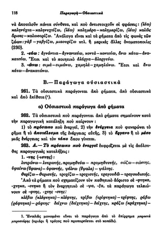 118 Παραγωγή—Ουσιαστικά
να άποτελούν πάντα σύνθετα, χαΐ πού άντιστοιχοΰν σέ φράσεις : (λέω)
καληνύχτα—καληνυχτίζω, (λέω) καλημέρα—καλημερίζω, (λέω) καλώς
δρισες-καλωσορίζω. Ανάλογα είναι καί τά ρήματα άπό τΙς φωνές τών
ζώων:yâ/î -γαβγίζω, μιαουρίζω κτλ. ή μερικές άλλες δνοματοποιίες
(230).
2. 'εύω : Αγνάντια—Αγναντεύω, κοντά—κοντεύω, Ανω κάτω—Ανα-
κατεύω. "Ετσι καί τό ποιητικό Αλάργα - Αλαργεύω.
3. 'ώνω : σιμά—σιμώνω, χαμηλά—χαμηλώνω. Έ τ σ ι και Ανω
κάτω—Ανακατώνω.
Β.— Π α ρ ά γ ω γ α ο υ σ ι α σ τ ι κ ά
261· Τά ούσιαστικά παράγονται άπό ρήματα, άπό ούσιαστικά
καί άπό έπ(θετα(1
)·
α) Ουσιαστικά παράγωγα άπό ρήματα
262· Τά ούσιαστικά πού παράγονται άπό ρήματα σημαίνουν κατά
τήν παραγωγική κατάληξη πού παίρνουν :
1) τό πρόσωπο πού Ινεργεΐ, 2) τήν δνέργεια πού φανερώνει τό
ρήμα ή τό Αποτέλεσμα της ένέργειας αυτής, 3) τό δργανο ή τό μέσο
μιας ένέργειας καί τόν τόπο δπου γίνεται.
263· Α.·— Tb πρόσωπο πού ένεργεΧ έκφράζεται μέ τΙς άκόλου-
θες παραγωγικές καταλήξεις :
1. (m
i<t*VS) ·'
λυτρώνω—λυτρωτής, προμηθεύω — προμηθευτής, σώζω — σώστης,
υφαίνω (ϋφανα)— υφαντής, ψέλνω (έψαλα) — ψάλτης.
θερίζω—θεριστής, τροχίζω-τροχιστής, τραγουδώ-τραγουδιστής.
Ά π ό τά ρήματα πού σχηματίζουν τον παθητικό άόριστο σέ -φτηκα,
-χτηκα, -στηκα ή τόν ενεργητικό σέ -ψα, -ξα, τά παράγωγα τελειώ-
νουν σέ -φτης, -χτης -στης:
κλέβω (κλέφτηκα) — κλέφτης, τρίβω (τρίφτηκα) —τρίφτης, ράβω
(ράφτηκα)—ράφτης' δείχνω (δείχτηκα)—δείχτης, κράζω (κράχτηκα)-
1. Εντελώς μονωμένο είναι τό παράγωγο άπό τό έπίρρημα μπροστά
μπροστάρης (κριάρι ή τράγος πού προπορεύεται στό κοπάδι).
 