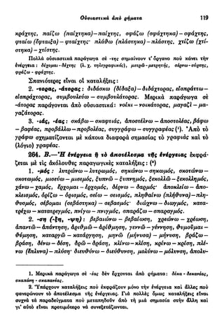 Έπί&ετα άπό έπί&ετα— άπό επιρρήματα 119
κράχτης, παίζω (παίχτηκα)—παίχτης, σφάζω (σφάχτηκα) —σφάχτης,
φταίω (έφταιξα) — φταίχτης* πλάθω (πλάστηκα)-πλάστης, χτίζω (χτί-
στηκα) — χτίστης.
Πολλά ούσιαστικά παράγωγα σέ -της σημαίνουν τ' δργανο πού κάνει τήν
ενέργεια: δέχομαι - δεχτής (λ.χ. τηλεγραφικός), μετρώ - μετρητής, σέρνω-συρτής,
φράζω - φράχτης.
Σπανιότερες είναι οΐ καταλήξεις :
2. -τορας,-άτορας: διδάσκω (δίδαξα) —διδάχτορας, είσπράττω—
είσπράχτορας, συμβουλεύω — συμβουλάτορας. Μερικά παράγωγα σέ
-άτορας παράγονται άπό ούσιαστικά : νοίκι - νοικάτορας, μαγαζί - μα-
γαζάτορας.
3. ·ιάς, -έας : σκάβω — σκαφτιάς, άποστέλνω — άποστολέας, βάφω
— βαφέας, προβάλλω—προβολέας, συγγράφω — συγγραφέας ('). Ά π ό τό
γράφω σχηματίζονται μέ κάποια διαφορά σημασίας τό γραφιάς καί τό
(λόγιο) γραφέας.
264. Β.—Ή ένέργεια ή τό Αποτέλεσμα τής ένέργειας εκφρά-
ζεται μέ τις άκόλουθες παραγωγικές καταλήξεις : (·)
1. -μός : λυτρώνω —λυτρωμός, σηκώνω-σηκωμός, σκοτώνω —
σκοτωμός, μισεύω — μισεμός, ξυπνώ - ξυπνημός, ξεκολλώ — ξεκολλημός,
χάνω—χαμός, έρχομαι - έρχομός, δέρνω — δαρμός· Αποκλείω — Απο-
κλεισμός, δρίζω — δρισμός, σείω — σεισμός, πληθαίνω (πλήθυνα)—πλη-
θυσμός, σέβομαι (σεβάστηκα) — σεβασμός' διώχνω —διωγμός, κατα-
τρέχω — κατατρεγμός, πνίγω — πνιγμός, σπαράζω — σπαραγμός.
2. -ση (-ξη, - ψ η ) : βεβαιώνω — βεβαίωση, χρεώνω — χρέίοση,
Απαντώ—Απάντηση, Αριθμώ —Αρίθμηση, γεννώ —γέννηση, θυμούμαι —
θύμηση, καταργώ — κατάργηση, μηνώ (μήνυσα) — μήνυση, βράζω —
βράση, δένω — δέση, δρώ — δράση, κλίνω—κλίση, κρίνω —κρίση, πλέ-
νω (έπλυνα) — πλύση' διευθύνω — διεύθυνση, μολύνω —μόλυνση, άπολυ-
1. Μερικά παράγωγα σέ -έας δέν έρχονται άπό ρήματα : δέκα - δεκανέας,
σκαπάνη - σκαπανέας.
2. 'Υπάρχουν καταλήξεις πού έκφράζουν μόνο τήν ενέργεια καί άλλες πού
φανερώνουν τό άποτέλεσμα τής ένέργειας. Γιά πολλές δμως καταλήξεις είναι
συχνά τά παραδείγματα πού μεταπηδούν άπό τή μιά σημασία στήν άλλη καί
γι* αύτό είναι προτιμότερο νά συνεξετάζωνται.
 