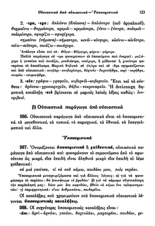 Ουσιαστικά από ουσιαστικά—'Υποκοριστικά 123
2. -τρα, -τρο : απλώνω (άπλωσα) — άπλώστρα (τοΰ αργαλειού),
θερμαίνω —θερμάστρα, κρεμώ — κρεμάστρα, ξύνω —ξύστρα, πολεμώ —
πολεμίστρα, σφυρίζω — σφυρίχτρα.
σημαίνω (σήμανα)-σήμαντρο, κινώ-κίνητρο, κλείνω—κλείστρο,
σείω—σεΧστρο, σκιάζω—σκιάχτρο.
'Ανάλογα είναι καί τά : &έλγω - θέλγητρο, φέρνω - φέρετρο.
Πολλά παράγωγα σέ -τρα φανερίόνουν τό υποκείμενο πού ενεργεί : μαζώ-
χτρα ή γυναίκα πού συνάζει, μουδιάστρα, τσούχτρα, ή μέδουσα* ή χιονίστρα φα-
νερώνει τό άποτέλεσμα. Μερικά θηλυκά σέ -(σ)τρα καί σέ ·&ρα σχηματίζονται
καί άπό ούσιαστικά : κουβάρι - κουβαρίστρα, δάχτυλο - δαχτυλή&ρα, κερί - κερή&ρα,
τουφέκι - τονφεκή&ρα.
3. -βίο: γράφω —γραφείο, κυβερνώ-κυβερνείο. Έ τ σ ι καί τα σύν-
θετα: ορύσσω-χρυσωρυχείο, θάβω-νεκροταφείο. Ή αντίστοιχη δη-
μοτική κατάληξη -ειό βρίσκεται σέ μερικές λαϊκές λέξεις καθώς : λιο-
τριβειό.
β) Ουσιαστικά παράγωγα άπό ούσιαστικά
266. Ουσιαστικά παράγωγα άπό ουσιαστικά είναι τά υποκοριστι-
κά, τά μεγεθυντικά, τά τοπικά, τά περιεχτικά, τά έθνικά, τά έπαγγελ-
ματικά καί άλλα.
Υποκοριστικά
267. "Ονομάζονται ύποκοριστικά ή χαϊδευτικά, ουσιαστικά πα*
ράγωγα άπό ούσιαστικά πού φανερώνουν τό σημαινόμενο άπό τό πρω-
τότυπο ώς μικρό, είτε έπειδή είναι άληθινά μικρό είτε έπειδή τό λέμε
χαϊδευτικά :
νά μιά γατίτσα, τί νά σου κάμω, παιδάκι μου, πάς νεράκι.
Υποκοριστικά μεταχειριζόμαστε καί γιά άλλους λόγους: α) γιά νά φανε-
ρώσωμε τό περίπου : &ά ξεκινήσωμε τό βραδάκι· β) γιά νά κάμωμε εύγενικότερη
τήν παράκλησή μας : δώσε μου ενα καφεδάκι, ή&ελα νά κάμω ενα τηλεφωνημα-
τάκι γ) περιφρονητικά : είναι άν&ρωπάκος, παιδαρέλια.
OÎ καταλήξεις πού χρησιμεύουν στά υποκοριστικά ούσιαστικά λέ-
γονται ύποκοριστιιώς καταλήξεις·
268· Οΐ συχνότερες υποκοριστικές καταλήξεις είναι :
-άκι : άρνί — άρνάκι, γατάκι, δαχτυλάκι, μαχαιράκι, παιδάκι, ρε-
 
