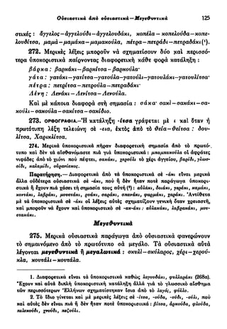 Ουσιαστικά άπό ουσιαστικά—Μεγεθυντικά 125
στικές : Άγγελος—άγγελούδι—άγγελουδάκι, κοπέλα—κοπελούδα-κοπε-
λονδίτοα, μαμά-μαμάκα—μαμακούλα, πέτρα—πετράδι—πετραδάκ ι (ι
).
272. Μερικές λέξεις μπορούν νά σχηματίσουν δύο χαί περισσό-
τερα υποκοριστικά παίρνοντας διαφορετική κάθε φορά κατάληξη :
βάρκα : βαρκάκι—βαρκίτοα - βαρκούλα·
γάτα: γατάκι—γατίτοα —γατούλα—γατούλι—γατουλάκι—γατουλίτσα*
πέτρα: πετρίτοα—πετρούλα—πετραδάκ ι·
Λένη : Λενάκι — Λενίτοα—Λενούλα.
Καί με κάποια διαφορά στή σημασία : σάκα' σακί-σακάκι-σα-
κούλι - σακούλα—σακίτσα — σακίδιο.
2 7 3 . ΟΡΘΟΓΡΑΦΙΑ.-Ή κατάληξη -ίτσα γράφεται μέ ι καί δταν ή
πρωτότυπη λέξη τελειώνη σέ -εια, έκτός άπό τό θεΐα-θείτσα : δον-
λίτσα, Χαρικλίτσα.
274. Μερικά υποκοριστικά πήραν διαφορετική σημασία άπό τό πρωτό-.
τυπο καί δέν τά αισθανόμαστε πιά γιά ύποκοριστικά : μπαμπακούλα ol άφράτες
νιφάδες άπό τό χιόνι πού πέφτει, σακάκι, χερούλι τό χέρι άγγείου, βαρίδι, γλωσ-
σίδι, καλαμίδι, ουρανίσκος.
Παρατήρηση·—Διαφορετικά άπό τά ύποκοριστικά σέ -άκι είναι μερικά
άλλα ουδέτερα ούσιαστικά σέ -άκι, πού ή δέν ήταν ποτέ παράγωγα ύποκορι-
στικά ή έχουν πιά χάσει τή σημασία τους αύτή (*) : αυλάκι, δοιάκι, γεράκι, καμάκι,
κοντάκι, λαβράκι, μουστάκι, ρυάκι, σαράκι, σπανάκι, φαρμάκι, χαράκι. 'Αντίθετα
μέ τά ύποκοριστικά σέ -άκι ol λέξεις αύτές σχηματίζουν γενική δταν χρειαστή,
καί μπορούν νά έχουν καί ύποκοριστικό σέ -ακ-άκι : αύλακάκι, λαβρακάκι, μου-
στακάκι.
Μεγεθυντικά
275. Μερικά ούσιαστικά παράγωγα άπό ούσιαστικά φανερώνουν
τό σημαινόμενο άπό τό πρωτότυπο σά μεγάλο. Τά ούσιαστικά αύτά
λέγονται μεγεθυντικά ή μεγαλωτικά : σκυλί - σκύλαρος, χέρι-χερού-
κλα, κουτάλι—κουτάλα.
1. Διαφορετικά είναι τά ύποκοριστικά καθώς λαγουδάκι, φυλλαράκι (268α).
"Εχουν καί αύτά διπλή υποκοριστική κατάληξη άλλά γιά τό γλωσσικό αίσ&ημα
τών περισσότερων Ελλήνων σχηματίστηκαν Ισια άπό τό λαγός, φύλλο.
2. Τό Ιδιο γίνεται καί μέ μερικές λέξεις σέ -ίτσα, -ούδα, -ούδι, -ούλι, πού
καί αύτές δέν είναι πιά ή δέν ήταν ποτέ ύποκοριστικά : βίτσα, άρκούδα, φλούδα,
τιελΒκούδι, χνούδι, πεζούλι.
 