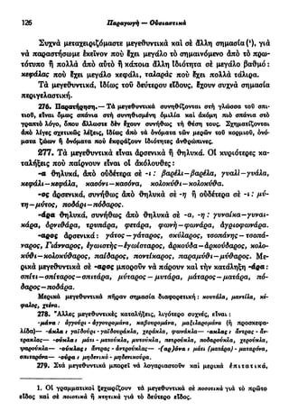 126 Παραγωγή — Ουσιαστικά
Συχνά μεταχειριζόμαστε μεγεθυντικά και σε άλλη σημασία (*)> γιά
να παραστήσωμε έκεΐνον πού Ιχει μεγάλο το σημαινόμενο άπό τό πρω-
τότυπο ή πολλά άπό αύτό ή κάποια άλλη Ιδιότητα σέ μεγάλο βαθμό :
κεφάλας πού 8χει μεγάλο κεφάλι, ταλαράς πού Ιχει πολλά τάλιρα.
Τά μεγεθυντικά, 1δ(ως του δεύτερου είδους, !χουν συχνά σημασία
περιγελαστική.
276· Παρατήρηση.— Τά μεγεθυντικά συνηθίζονται στή γλώσσα του σπι-
τιού, είναι δμως σπάνια στή συνηθισμένη δμιλία καί άκόμη πιό σπάνια στό
γραπτό λόγο, όπου άλλωστε δέν έχουν συνήθως τή θέση τους. Σχηματίζονται
άπό λίγες σχετικώς λέξεις, Ιδίως άπό τά ονόματα τών μερών του κορμιού, ονό-
ματα ζώων ή δνόματα πού έκφράζουν Ιδιότητες ανθρώπινες.
277. Τά μεγεθυντικά είναι άρσενικά ή θηλυκά. Ot κυριότερες κα-
ταλήξεις πού παίρνουν είναι ot άκόλουθες :
- α θηλυκά, άπό ουδέτερα σέ -1 : βαρέλι-βαρέλα, γυαλί-γυάλα,
κεφάλι—κεφάλα, καούν ι—καοόνα, κολοκύθι—κολοκύθα.
- ο ς άρσενικά, συνήθως άπό θηλυκά σέ -η ή ούδέτερα σέ -ι : μύ-
τη—μύτος, ποδάρι-πόδαρος.
-άρα θηλυκά, συνήθως άπό θηλυκά σέ -α, -η : γυναίκα-γυναι-
κάρα, δρνιθάρα, τρυπάρα, φετάρα, φωνή—φωνάρα, άγριοφωνάρα.
~αρος άρσενικά: γάτος — γάταρος, οκύλαρος, τσοπάνης — τσοπά-
ναρος, Γιάνναρος, έγωιστής—έγωίσταρος, άρκούδα—άρκούδαρος, κολο-
κύθι—κολοκύθαρος, παίδαρος, ποντίκαρος, παραμύθι—μύθαρος. Με-
ρικά μεγεθυντικά σέ -αρος μπορούν νά πάρουν καί τήν κατάληξη -άρα :
σπίτι—σπίταρος—σπιτάρα, μύταρος — μυτάρα, μάταρος—ματάρα, πό-
δαρος—ποδάρα.
Μερικά μεγεθυντικά πήραν σημασία διαφορετική : κουτάλα, μαντίλα, κέ-
φαλος, χτένα.
278. "Αλλες μεγεθυντικές καταλήξεις, λιγότερο συχνές, είναι :
-μάνα : αγγούρι - άγγουρομάνα, καβουρομάνα, μαξιλαρομάνα (ή προσκεφα-
λίδα)— -άκλα t γαϊδούρι - γαϊδουράκλα, χεράκλα, φωνάκλα— -ακλας t άντρας - άν-
τρακλας— -ούχλα t μάτι - ματούκλα, μυτούκλα, τζετρούκλα, ποδαρούκλα, χερούκλα,
ψαρούκλα— -ούκλας t άντρας · άντρούκλας— αρ)όνα / μάτι (ματάρα) - ματαρόνα,
σπιταρόνα— -ούρα t μηδενικό · μηδενικούρα.
279. Στά μεγεθυντικά μπορεί νά λογαριαστούν καί μερικά έπιτατικά,
1. 01 γραμματικοί ξεχωρίζουν τά μεγεθυντικά σέ ποσοτικά γιά τό πρώτο
είδος καί σέ ποιοτικά ή κτητικά γιά τό δεύτερο είδος.
 