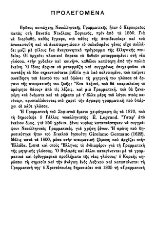 Π Ρ Ο Λ Ε Γ Ο Μ Ε Ν Α
Πρώτος συντάχτης Νεοελληνικής Γραμματικής ήταν ό Κερκυραίος
παπάς στή Βενετία Νικόλαος Σοφιανός, πρίν άπό τά 1550. Για
νά διορθωθή, καθώς έγραφε, «τό πάθος τής άπαιδευσίας» καΐ «νά
άνακαινισθή καΐ να άναπτερυγιάσει» τό σκλαβωμένο γένος είχε συλλά-
βει μαζί μέ φίλους ?να άναγεννητικό πρόγραμμα τής έλληνικής παι-
δείας. Οί άρχαΐοι κλασικοί έπρεπε νά δοθοΟν μεταφρασμένοι στή νέα
γλώσσα, «τήν χυδαίαν καΐ κοινήν», καθόλου κατώτερη άπό τήν παλιά
έκείνη. Ό Ιδιος άρχισε νά μεταφράζη καΐ συγχρόνως ΙπιχειροΟσε νά
συντάξη τά δύο σημαντικότατα βιβλία γιά λαό πολιτισμένο, που παίρνει
συνείδηση τοΟ έαυτοΟ του και &ψώνει τή μητρική του γλώσσα σέ δρ-
γανο τής πνευματικής του ζωής : Ένα Λεξικό, πού θά «περίκλειση τό
άμέτρητο δάσος» άπό τΙς λέξεις, καΐ μιά Γραμματική, πού θά ξανα-
φέρη «τά όνόματα καΐ τά ρήματα μέ τ9
άλλα μέρη τοΟ λόγου στούς κα-
νόνες», κρυσταλλώνοντας στό χαρτί τήν άγραφη γραμματική πού ύπάρ-
χει σέ κάθε γλώσσα.
Ή Γραμματική τοΟ ΣοφιανοΟ Ιμεινε χειρόγραφη ώς τά 1870, πού
τή δημοσίεψε δ Γάλλος νεοελληνιστής É. Legrand. ΗΓστερ9
άπό
έκεΐνον δμως, γιά 250 χρόνια, ξένοι κυρίως καταπιάστηκαν νά συγγρά-
ψουν Νεοελληνικές Γραμματικές, γιά χρήση ξένων. Ή πρώτη πού δη-
μοσιεύτηκε ήταν το8 ΣικελοΟ Ιησουίτη Girolamo Germano (1622).
Μόλις κατά τά 1800, μέσα στήν πνευματική ζύμωση πού άρχίζει στήν
Ελλάδα, ξυπνά και στούς Έλληνες τό ένδιαφέρον γιά τή Γραμματική
τής μητρικής γλώσσας. Ό Βηλαράς καΐ άλλοι καταγίνονται μέ τά γραμ-
ματικά καΐ όρθογραφικά προβλήματα τής νέας γλώσσας* δ Κοραής κη-
ρύσσει τή σημασία και τήν άνάγκη ένός ΑεξικοΟ καΐ καταπιάνεται τή
Γραμματική της* 6 Χριστόπουλος δημοσιεύει στά 1805 τή «Γραμματική
 