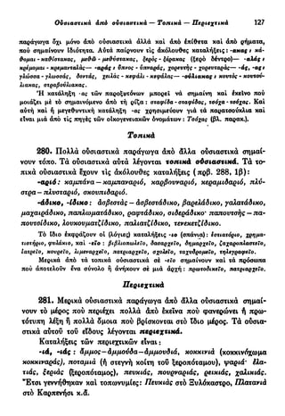 Ουσιαστικά από ουσιαστικά — Τοπικά — Περιεχτικά 127
παράγωγα δχι μόνο άπό ουσιαστικά άλλά καί άπό έπίθετα καί άπό ρήματα,
πού σημαίνουν Ιδιότητα. Αύτά παίρνουν τις άκόλουθες καταλήξεις : -ακας t χά-
&ομαι - κα&ίστακας, μεθώ - μεθύστακας, ξερός - ξέρακας (ξερό δέντρο)— -αλάς ι
κρέμομαι - κρεμανταλάς— -αράς i ϋπνος - ύπναράς, χορευτής - χορευταράς— -άς, -ας i
γλώσσα - γλωσσάς, δοντάς, χειλάς - κεφάλι - κεφάλας— -οΰλιακας ι κουτός - κουτού-
λιακας, στραβούλιακας.
Ή κατάληξη -ας τών παροξυτόνων μπορεί νά σημαίνη καί έκεΐνο πού
μοιάζει μέ τό σημαινόμενο άπό τή ρίζα: σταφίδα - σταφίδας, τσόχα - τσόχας. Καί
αύτή καί ή μεγεθυντική κατάληξη -ας χρησιμεύουν γιά τά παρατσούκλια καί
είναι μιά άπό τις πηγές τών οίκογενειακών ονομάτων : Τσόχας (βλ. παρακ.).
Τοπικά
280· Πολλά ουσιαστικά παράγωγα άπό άλλα ουσιαστικά σημαί-
νουν τόπο. Τά ουσιαστικά αυτά λέγονται τοπικά ούσιαστικά. Τά το-
πικά ουσιαστικά έχουν τις άκόλουθες καταλήξεις (πρβ. 288, 1β):
-αριά: καμπάνα —καμπαναριό, καρβουναριό, κεραμιδαριό, πλύ-
στρα— πλυσταριό, σκουπιδαριό.
'άδικο, -ίδικο : άσβεστάς - άσβεστάδικο, βαρελάδικο, γαλατάδικο,
μαχαιράδικο, παπλωματάδικο, ραφτάδικο, σιδεράδικο* παπουτσής — πα-
πουτσίδικο, λουκουματζίδικο, παλιατζίδικο, τενεκετζΐδικο.
Τό Ιδιο εκφράζουν οί (λόγιες) καταλήξεις ΊΟ (σπάνια) : εστιατόριο, χρημα-
τιστήριο, φυλάκιο, καί -εϊο : βιβλιοπωλείο, δασαρχείο, δημαρχείο, ζαχαροπλαστείο,
Ιατρείο, κουρείο, λιμεναρχείο, πατριαρχείο, σχολείο, ταχυδρομείο, τηλεγραφεΐο.
Μερικά άπό τά τοπικά ούσιαστικά σέ -εϊο σημαίνουν καί τά πρόσωπα
πού άποτελούν Ινα σύνολο ή ανήκουν σέ μιά άρχή : πρωτοδικείο, πατριαρχείο.
Περιεχτικά
281· Μερικά ούσιαστικά παράγωγα άπό άλλα ούσιαστικά σημαί-
νουν τό μέρος πού περιέχει πολλά άπό εκείνα πού φανερώνει ή πρω-
τότυπη λέξη ή πολλά δμοια πού βρίσκονται στο ϊδιο μέρος. Τά ούσια-
στικά αύτού τού είδους λέγονται περιεχτικά.
Καταλήξεις τών περιεχτικών είναι :
-id, -ιάς : άμμος—άμμούδα—άμμουδιά, χοκκινιά (κοκκινόχωμα
κοκκιναράς), ποταμιά (ή στεγνή κοίτη τοΰ ξεροπόταμου), ψαριά· έλα-
τιάς, ξεριάς (ξεροπόταμος), πευκιάς, πουρναριάς, ρεικιάς, χαλικιάς.
"Έτσι γεννήθηκαν και τοπωνυμίες: Πευκιάς στό Ξυλόκαστρο« Πλατανιά
στό Καρπενήσι κ.ά.
 