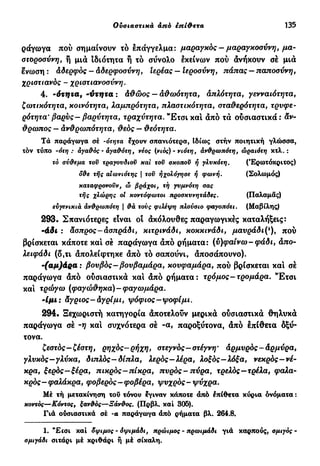 Ουσιαστικά από inίφετα 135
ράγωγα πού σημαίνουν τό επάγγελμα: μαραγκός- μαραγκοσύνη, μα-
στοροσύνη, ή μιά ιδιότητα ή τό σύνολο εκείνων πού άνήκουν σέ μιά
ένωση : Αδερφός — Αδερφοσύνη, Ιερέας — Ιεροσύνη, πάπας — παποσύνη,
χριστιανός - χριστιανοσύνη.
4. -ότηζα, -ντητα : Αθώος — αθωότητα, απλότητα, γενναιότητα,
ζωτικότητα, κοινότητα, λαμπρότητα, πλαστικότητα, σταθερότητα, τρυφε-
ρότητα' βαρύς-βαρύτητα, τραχύτητα. Έ τ σ ι καί άπό τά ούσιαστικά : άν-
θρωπος — Ανθρωπότητα, θεός — θεότητα.
Τά παράγωγα σέ -orητα έχουν σπανιότερα, Ιδίως στήν ποιητική γλώσσα,
τόν τύπο -ότη : άγα&ος - άγα&ότη, νέος (νιος) - νιότη, άν&ρωπότη, ώραιότη κτλ.:
τό σν&εμα τον τραγονδισν και τον σκοπού ή γλυκότη. (Έρωτόκριτος)
δάε τής αιώνιοτης | τον ήχολόγησε ή φωνή. (Σολωμός)
καταφρονούν, ώ βράχοι, τή γνμνότη σας
τής χλώρης οι κοντόφωτοι προσκννητάδες. (Παλαμάς)
ενγενικιά άν&ρωπότη  &ά τους φιλέψη πλούσιο φαγοπότι. (Μαβίλης)
293· Σπανιότερες είναι οι άκόλουθες παραγωγικές καταλήξεις:
-άδι : άσπρος-Ασπράδι, κιτρινάδι, κοκκινάδι, μαυράδι(ι
), πού
βρίσκεται κάποτε καί σέ παράγωγα άπό ρήματα: (ύ)φα(νω-φάδι, Απο-
λειφάδι (δ,τι άπολείφτηκε άπό τό σαπούνι, άποσάπουνο).
-(αμ)άρα: βουβός-βουβαμάρα, κουφαμάρα, πού βρίσκεται και σέ
παράγωγα από ούσιαστικά και άπό ρήματα: τρόμος-τρομάρα. "Ετσι
και τρώγω (φαγώθηκα)-φαγωμάρα.
-Ιμι: άγριος-Αγρίμι, ψόφιος-ψοφίμι.
294. Ξεχωριστή κατηγορία άποτελούν μερικά ούσιαστικά θηλυκά
παράγωγα σέ -η και συχνότερα σέ -α, παροξύτονα, άπό επίθετα δξύ-
τονα.
ζεστός—ζέστη, ρηχός-ρήχη, στεγνός—στέγνη* αρμυρός-άρμύρα,
γλυκός—γλύκα, διπλός— δίπλα, λερός—λέρα, λοξός—λόξα, νεκρός—νέ-
κρα, ξερός—ξέρα, πικρός-πίκρα, πυρός - πύρα, τρελός—τρέλα, φαλα-
κρός-φαλάκρα, φοβερός-φοβέρα, ψυχρός-ψύχρα.
Μέ τή μετακίνηση τού τόνου έγιναν κάποτε άπό επίθετα κύρια ονόματα :
κοντός—Κόντος, ξαν&ός—Ξάν&ος. (Πρβλ. και 305).
Γιά ούσιαστικά σέ -α παράγωγα άπό ρήματα βλ. 264.8.
1. *£caı και όψιμος - όψιμάδι, πρώιμος - πρωιμάδι γιά καρπούς, σμιγός -
σμιγάδι σιτάρι μέ κριθάρι ή μέ σίκαλη.
 