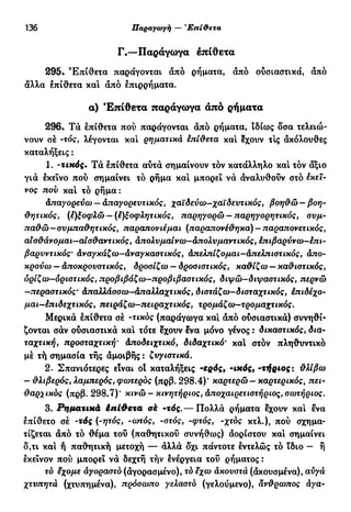 136 Παραγωγή — Έπί&ετα
Γ.—Παράγωγα έπίθετα
295· Έπίθετα παράγονται άπό ρήματα, άπό ουσιαστικά, άπό
άλλα επίθετα και άπό επιρρήματα.
α) Έπίθετα παράγωγα άπό ρήματα
296. Τά επίθετα πού παράγονται άπό ρήματα, Ιδίως δσα τελειώ-
νουν σέ -τός, λέγονται και ρηματικά έπίθετα καί έχουν τΙς άκόλουθες
καταλήξεις :
1. -τικός. Τά έπίθετα αύτά σημαίνουν τόν κατάλληλο και τόν άξιο
γιά έκεΐνο πού σημαίνει τό ρήμα καί μπορεί νά άναλυθούν στό Εκεί-
νος πον και τό ρήμα:
Απαγορεύω — Απαγορευτικός, χαϊδεύω—χαϊδευτικός, βοη&ώ — βοη-
θητικός, (έ)ξοφλώ — (έ)ξοφλητικός, παρηγορώ — παρηγορητικός, συμ-
παθώ—συμπαθητικός, παραπονιέμαι (παραπονέθηκα) —παραπονετικός,
αισθάνομαι—αισθαντικός, απολυμαίνω—Απολυμαντικός, έπιβαρύνω-έπι-
βαρυντικός* άναγκάζω—άναγκαστικός, απελπίζομαι—Απελπιστικός, απο-
κρούω — Αποκρουστικός, δροσίζω — δροσιστικός, καθίζω — καθιστικός,
ορίζο)—οριστικός, προβιβάζω—προβιβαστικός, διψώ—διψαστικός, περνώ
—,περαστικός· Απαλλάσσω—Απαλλαχτικός, διστάζω—δισταχτικός, έπιδέχο-
μαι—έπιδεχτικός, πειράζω—πειραχτικός, τρομάζα)—τρομαχτικός.
Μερικά έπίθετα σέ -τικος (παράγωγα και άπό ούσιαστικά) συνηθί-
ζονται σάν ούσιαστικά και τότε έχουν ενα μόνο γένος : δικαστικός, δια-
ταχτική, προσταχτική· Αποδειχτικό, διδαχτικό' καί στόν πληθυντικό
μέ τή σημασία τής άμοιβής : ζυγιστικά.
2. Σπανιότερες είναι οί καταλήξεις -ερός, -ικός, -τήριος: θλίβω
— θλιβερός, λαμπερός, φωτερος (πρβ. 298.4)' καρτερώ — καρτερικός, πει-
θαρχικός (πρβ. 298.7)' κινώ - κινητήριος, Αποχαιρετιστήριος, σωτήριος.
3. Ρηματικά έπίθετα oh -τός.— Πολλά ρήματα έχουν καί ένα
έπίθετο σέ -τδς (-ητός, -ωτός, -στός, -φτός, -χτός κτλ.), πού σχημα-
τίζεται άπό τό θέμα τοΰ (παθητικού συνήθως) άορίστου και σημαίνει
δ,τι και ή παθητική μετοχή — άλλά δχι πάντοτε εντελώς τό ϊδιο — ή
εκείνον πού μπορεί νά δεχτή τήν ένέργεια τού ρήματος :
τό έχομε αγοραστό (άγορασμένο), τό εχω ακουστά (άκουσμένα), αυγά
χτυπητά (χτυπημένα), πρόσωπο γελαστό (γελούμενο), άνθρωπος αγα-
 
