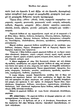 Έπί&εταάπόέπί&ετα—άπόεπιρρήματα 137
πητός (πού τόν αγαπούν ή πού αξίζει νά τόν αγαπούν, αγαπημένος),
πράμα κατορθωτό (πού μπορεί να κατορθωθή), ρουφηχτός (πού μπο-
ρεί να ρουφηχτή), άνθρωπος οφιχτός (φιλάργυρος).
"Ομοια είναι : γδύνω - γδυτός, λυτός, περεχυτός' καμαρώνω —κα-
μαρωτός, στρωτός, φουντωτός, φουσκωτός' κινώ - κινητός, πελεκητός,
ποθητός, θαρρετός, μπορετός' βάζω - βαλτός' καπνίζω —καπνιστός,
κλειστός, ξυστός, σβηστός, χτιστός' μαζωχτός, πεταχτός κτλ. * σκύβω —
σκυφτός.
Ρηματικά έπίθετα σέ τος σχηματίζονται συχνά καί μέ τό στερητικό α ή
μέ άλλες λέξεις : άβαλτος, ακάλεστος, άκούραστος, αλύγιστος, άπάτητος, άπρόσεχτος,
άστόχαστος, άτίμητος, άφταστος' άνείπωτος, άνίδωτος, άνυποψίαστος — γλυκομίλη-
τος, δυσκολόβρετος, ευκολοδιάβαστος, ξένοιαστος, πρωτόβαλτος, σιγαλοπερπάτητος,
μοσκομύριστος.
Μερικά σύνθετα ρηματικά επίθετα συνηθίζονται μέ τήν κατάληξη -yoçt
άνάλλαγος, άπείραγος, άπραγος (διαφορετικό άπό τό άπραχτος), άφραγος (καί
άφραχτος)J αχόρταγος (καί άχόρταστος).
"Οπως καί τ' άλλα έπίθετα, μερικά ρηματικά έπίθετα σέ -τος έχουν καταν-
τήσει ούσιαστικά: άμάραντος, συρτός — μπηχτή, κλωστή, πηχτή, συρτή, τρυπητή,
φτερωτή — βραστό, γραφτό, κατεβατό, κρυφτό, κυνηγητό, ξαντό, παγωτό, πλεχτό, σφα-
χτό, (ύ)φαντό, φυλαχτό, ψητό.
4. Λόγια παράγωγα oè -τέος. Στή διοικητική γλώσσα καί στή γλώσσα
τής παιδείας συνηθίζονται καί μερικά άρχαϊκά έπίθετα σέ -τέος, πού φανερώ-
νουν έκεινο πού πρέπει νά γίνη : πληρωτέος πού πρέπει νά πληρωθή* πολλαπλασια-
στέος πού πρέπει νά πολλαπλασιαστή. "Ομοια σχηματίστηκαν: άφαιρετέος, διαι-
ρετέσς, είσπραχτέος, εκτελεστέος, μειωτέος, μετεξεταστέος, προσθετέος, προφυλακι-
στέος, συμπληρωτέος, ύποθετέος, φορολογητέος.
δ. -σιμός (-ξιμος, -ψιμος). Σχηματίζονται συνήθως άπό τό θέμα τοΰ
άορίστου καί σημαίνουν έκεϊνον πού είναι κατάλληλος νά δεχτή τήν ενέρ-
γεια πού φανερώνει τό ρήμα : φαγώσιμος πού μπορεί νά φαγωθή' είσπράξιμος
πού μπορεί, πού πρόκειται ή πού πρέπει νά είσπραχτή. "Ομοια είναι : αμφι-
σβητήσιμος, άπορρίψιμος, έκλέξιμος, κατοικήσιμος, παρουσιάσιμος, συζητήσιμος,
υπολογίσιμος. Άπό ούσιαστικά παράγονται όμοια έπίθετα, καθώς (θάνατος) θα-
νάσιμος (302), (σύνταξη) συντάξιμος.
Κάποτε τά ρηματικά έπίθετα σέ -σιμός έγιναν ούσιαστικά : ανταλλάξιμος,
φαγώσιμο.
297. ΟΡΘΟΓΡΑΦΙΑ.— Τά ρηματικά έπίθετα σέ (İσιμός) γράφονται μέ ι στήν
προπαραλήγουσα : υπολογίσιμος, νηστίσιμος.
Γράφονται μέ υ τό άρτύσιμος καί μέ η τά βοσκήσιμος, διακαινήσιμος καί
βσα παράγονται άπό ρήμα δεύτερης συζυγίας : αμφισβητώ - αμφισβητήσιμος, συ-
ζητώ - συζητήσιμος.
 