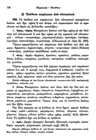 138 Παραγωγή — Έπί&ετα
β) Έπίθετα παράγωγα άπό ούσιαστικά
298. Τα επίθετα πού παράγονται άπό ουσιαστικά φανερώνουν
εκείνον πού ?χει σχέση ή πού ανήκει στο σημαινόμενο άπό τό πρω-
τότυπο και έχουν τΙς άκόλουθες καταλήξεις :
1. -άρης, -ιάρης. Φανερώνουν εκείνον πού εχει σχέση μέ τήν Ιδιό-
τητα του ουσιαστικού ή πού εχει σχέση μέ τήν σημασία του ουσιαστι-
κού : πείσμα-πεισματάρης, μεροκαματ(ι)άρης, γρινιάρης, ζηλιάρης,
ζημιάρης, σκανταλιάρης, τσιμπλιάρης. (Ούσιαστικά σέ -άρης βλ. 286).
"Ομοια σχηματίζονται και παράγωγα άπό έπίθετα και άπό ρή-
ματα: άρρωστος—άρρωστιάρης, κίτρινος—κιτρινιάρης' κλαίω (έκλαψα)
—κλαψιάρης, φοβούμαι (φοβήθηκα) - φοβη-τσ-ιάρης.
2. -άτος : Αφρός—Αφράτος, δροσάτος, κρασάτος, μελάτος, μυρω-
δάτος, ξιδάτος, πιπεράτος, ριγανάτος, σκουφάτος, σπαθάτος, τσεκουρά-
τος, χιονάτος.
"Όμοια σχηματίζονται και άπό ρήματα παράγωγα πού σημαίνουν
κάποτε ο,τι καί ή μετοχή τους, ενεργητική ή παθητική : γεμίζω-γε-
μάτος, τρέχω-τρεχάτος, φεύγω —φευγάτος, χορταίνω—χορτάτος9
εφυγε
τρεχάτος, δηλ. τρέχοντας* τώρα πιά είναι φευγάτος, δηλ. έχει φύγει.
Πολλά ούδέτερα σέ -άτο έγιναν ούσιαστικά : κωσταντινάτο (ειδ. νομίσματος),
αμυγδαλάτο, κυδωνάτο κτλ.
3. -ένιος. Φανερώνουν εκείνον πού είναι άπό τήν υλη πού ση-
μαίνει τό πρωτότυπο: άσήμι—Ασημένιος, διαμαντένιος, ζαχαρένιος, κυ-
παρισσένιος, λαστιχένιος, μαλαματένιος, μαρμαρένιος, μολυβένιος, ξυ-
λένιος y πετρένιος, πετσένιος, σανιδένιος, σιδερένιος, συρματένιος, τενεκε-
δένιος, χαρτένιος, χωματένιος. ''Ομοιο είναι και τό τιποτένιος, έκεΐνος
πού δέν άξίζει τίποτε.
Τήν ϊδια σημασία μέ τά επίθετα σέ -ένιος έχουν μερικά έπίθετα
σέ -ινος: μαλλί—μάλλινος, μαρμάρινος, ξύλινος, πέτρινος, τσίτινος,
χάρτινος. Λέγεται γίδινος (γίδινο γάλα, κρέας, μαλλί), άλλά (Αγελα-
δινός. Τό πρόβατο εχει γιά επίθετο τό πρόβειος.
4. -ερός : βροχή—βροχερός, δροσερός, (ί)σκιερός, ντροπερός, σκότα-
δερός, τρομερός, φαρμακερός, φλογερός (πρβ. 296.2).
Μερικά ούδέτερα έπίθετα σέ -ego έγιναν ούσιαστικά και σημαίνουν συνή-
θως σκεύος: όλατερό, λαδερό, τσαγερό, φυσερό.
 