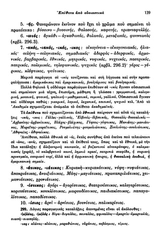Έπί&ετα άπό ουσιαστικά 139
5. ·ιίς. Φανερώνουν εκείνον πού εχει τό χρώμα πού σημαίνει τό
πρωτότυπο : βύσσινο - βυσσινής, θαλασσής, καφετής, τριανταφυλλής.
6. -ωτός : Αγκάθι — αγκαθωτός, θολωτός, μεταξωτός, φουντωτός
(πρβλ. 296.3).
7. -απός, -ιακός, -ικός, - ι κ ο ς : οικογένεια —οικογενειακός, ηλια-
κός' σελήνη—σεληνιακός, σημαδιακός' αδερφός - αδερφικός, αρμο-
νικός, βαρβαρικός, εθνικός, μητρικός, νυφικός, νυχτικός, παστρικός,
πατρικός, πολεμικός, τηλεφωνικός, ψυχικός (πρβλ. 296.2)' γέρος —γέ-
ρικος, κλέφτικος, ψεύτικος.
Μερικά παράγωγα σέ -ικός ιονίζονται καί στή λήγουσα καί στήν προπα-
ραλήγουσα : αμερικάνικος καί άμερικανικός, βουλγάρικος καί βουλγαρικός.
Πολλά θηλυκά ή ούδέτερα παράγωγων επιθέτων σέ -ικός έγιναν ούσιαστικά
καί σημαίνουν μιά τέχνη, επιστήμη, μάθηση ή γλώσσα : γραμματική, καλογε-
ρική, μουσική, φυσική, ψαλτική—μαθηματικά, νομικά, γαλλικά. Ούσιαστικά έγιναν
καί ούδέτερα καθώς : γιατρικό, λογικό, λαχανικό, σπιτικό, ψυχικό κτλ. Άπό τό
'Ακαδημία σχηματίζεται άνώμαλα τό επίθετο άκαδημαϊκός.
Τάέπί&ετα πού σχηματίζονται άπό εΦνικά παίρνουν καί αυτά τις καταλή-
ξεις -ικός, -ικος : Γάλλος-γαλλικός, *Ελβετός - ελβετικός, Θεσσαλός-θεσσαλικός —
'Αρβανίτης-άρβανίτικος, Βλάχος - βλάχικος, Γύφτος-γύφτικος, Μανιάτης-μανιάτι-
κος, Μοραΐτης-μοραΐτικος, Ρουμελιώτης - ρουμελιώτικος, Σουλιώτης-σουλιώτικος,
'Αθηναίος - άθηναίικος.
Αντίθετα, πολλά εθνικά σέ -ός, έκτός συνήθως άπό εκείνα πού τελειώνουν
σέ -άνος, -ανός, σχηματίζουν καί τό επίθετο τους, δπως καί τό εθνικό, μέ τήν
ίδια κατάληξη: ή άλεξαντρινή κοινωνία, οι βυζαντινοί αυτοκράτορες, ό καλαμα-
τιανός (χορός), τό καλαβρυτινό κοινό, λημνιό κρασί, πατρινιά σταφίδα, ή συριανή
προκυμαία, σκυριανό τυρί, άλλά καί ή αφρικανική ήπειρος, ή θεσσαλική εσοδειά, ή
αμερικανική σημαία.
8. -άτΐΗος, -ίάτΐΗος : Κυριακή—κυριακάτικος, νύφη-νυφιάτ ικος,
Αποκριάτικος, Ανοιξιάτικος, Μάης-μαγιάτικος, πρωταπριλιάτικος, χει-
μωνιάτικος, χρονιάτικος.
9. -Ισζιχος: Αγόρι-Αγορίστ ικος, θεατρινίστ ικος, καλογερίστικος,
κοριτσίστικος, κουκλίστικος, μωρουδίοτικος, παιδιακίστικος, παπαγα-
λίστικος, παπαδίστικος.
10. Ίσιος: Αρνί — Αρνίσιος, βουνίσιος, παλικαρίσιος.
299. Λόγιες παραγωγικές καταλήξεις άτονημένες είναι ot άκόλουθες :
'(σ^λέος, -(ω)λός t δίψα- διψαλέος, πειναλέος, φρικαλέος—αμαρτία - αμαρτωλός,
σιωπή-σιωπηλός.
•ιoçt αΐώνας-αΙώνιος, μαραθώνιος, ουράνιος, σεβάσμιος, τίμιος.
 