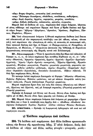 140 Παραγωγή —Έπί&ετα
-εϊο ς t άντρας- αντρείος, γυναικείος (καί γυναικείος).
-βιος» 'Επίκουρος -έπικούρειος, ευκλείδειος, κυκλώπειος, πυθαγόρειος.
•aïoçt ακμή-ακμαίος, αρχαίος, κορυφαίος, μοιραίος, σπουδαίος.
-ιαίος t βαθμός-βαθμιαίος, κολοσσιαίος, μηνιαίος, στιγμιαίος.
Μερικά άπό τά έπίθετα σέ -ειος, παράγωγα άπό κύρια όνόματα, λέγονται
σέ γένος ούδέτερο καί σημαίνουν ίδρυμα πού εγινε μ'έξοδα έκείνου πού έχει
τό κύριο δνομα: *Αβέρωφ-Άβερώφειο, Άρεταίειο, *Αρσάκειο, Βαρβάκειο, Ζάπ-
πειο, Μαράσλειο, Πάγκειο.
300. Άπό οικογενειακά όνόματα ή εθνικά παράγονται έπίθετα (καί έπειτα
καί ούσιαστικά) μέ τήν παραγωγική κατάληξη -ικο (σέ -άδικο, -ai ικο, -ώτικο
κτλ.), πού σημαίνουν τήν οικογένεια, τό σπίτι, τή συνοικία, τό συνοικισμό κτλ.,
δπου κατοικεί έκεΐνος πού έχει τό δνομα: τό Παπαχρισταίικο, ιό Νοταράδικο, τά
Βραχναίικα, τά Μαζαίικα, τ* 'Αναφιώτικα (συνοικία τής Αθήνας), τά Καρυώτικα
(χειμωνιάτικος συνοικισμός τής Καρυάς κοντά στό Ξυλόκαστρο).
301 · Λόγια παραγωγή.—"Οταν ή πρωτότυπη λέξη εχη θέμα πού τελειώνει σέ
δίψηφο αι, ει, οι, τό λόγιο παράγωγο έχει συνήθως δίφθογγο αϊ, εϊ, οϊ: 'Αθη-
ναίος - άθηναϊκός, Άραμαΐος - άραμαϊκός, άρχαΐος - αρχαϊκός - αρχαΐζω - άρχαϊσμός-
άρχαϊστής, *Αχαιός-'Αχαΐα - άχαϊκός - παναχαϊκός, 'Εβραίος-εβραϊστής, Κριμαία-
κριμαϊκός, Μυκήνες - μυκηναϊκός, Ρωμαίος - ρωμαϊκός-ρωμαϊστής, φαρισαϊος - φα-
ρισαϊσμός, χυδαίος - χυδαΐζω - χυδαϊσμός, ωραίος - εξωραΐζω - εξωραϊσμός' ατμό-
πλοιο - ατμοπλοία - ατμοπλοϊκός, άκτοπλοΐα - ακτοπλοϊκός, Εύβοια - ευβοϊκός. Τό
θεός έχει παράγωγα θειος, θεϊκός.
Τά νεώτερα λαϊκά παράγωγα διατηρούν τό δίψηφο : 'Αθηναίος - άθηναίικος,
Θηβαίος - θηβαίικος, Μαλαΐος - μαλαίικος, καί μέ κάποια άνωμαλία παλιός (πα-
λαιός) - παλαιικός, Ρωμιός (παλαιότερα Ρωμαίος) - ρωμαίικος.
Μερικά παράγωγα έχουν έτσι καί τούς δύο τύπους: άθηναίικος καί αθηναϊ-
κός, εβραίικος καί εβραϊκός, καί, μέ διαφορά σημασίας, (Ρωμαίος) ρωμαϊκός καί
(Ρωμιός) ρωμαίικος.
Πρόσεξε τή διαφορά τοΰ θεϊκός καί θειικός, θεϊκός είναι έκεΐνος πού έχει
σχέση μέ τό Θεό, θειικός είναι δρος χημικός γιά ενώσεις μέ θειάφι.
302. Μερικά λόγια παράγωγα όνόματα άπό όνόματα μέ χαραχτήρα τ έχουν
στή θέση του α όταν ή κατάληξη τους άρχίζη άπό ι: άδιάθετος - άδιαθεσία' άνε-
ξάρτητος - ανεξαρτησία' δημότης - δημόσιος' πλούτος - πλούσιος' θάνατος - θανάσιμος.
303. ΟΡΘΟΓΡΑΦΙΑ. — Πρόσεξε τή διαφορετική όρθογραφία τοΟ στοά καί το5
παράγωγου στωικός.
γ) Έπίθετα παράγωγα άπό έπίθετα
304· Τά έπίθετα πού παράγονται άπό άλλα έπίθετα τροποποιούν
κάπως τήν έννοια τής πρωτότυπης λέξης. Σ9
αύτά άνήκουν, έκτός άπό
τά έπίθετα σέ -ιάρης καί άλλα, καθώς φτωχός - φτωχικός, μιοός-
 
