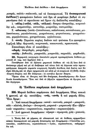 Έπί&ετα άπό έπί&ετα— άπό επιρρήματα 141
μιαερός, παλιός-παλαιικός, και τα υποκοριστικά. Τα ύποκοριστικά
έπίθετα (χ
) φανερώνουν έκεινον πού εχει σέ μικρότερο βαθμό τό ση-
μαινόμενο άπό τό πρωτότυπο και έχουν τις άκόλου8ες καταλήξεις:
1. -ούλης (-συλά, -ονλι, -ούλικο): άσπρος—άσπρούλης, κιτρινού-
λης κτλ., καημενούλης, κοντούλης, μικρούλης, νοστιμούλης.
2. -ούτσίΗος: ζεστός—ζεστούτσικος, καλούτσικος, κοντούτσικος, μα-
λακούτσικος, μεγαλούτσικος, μικρούτσικος, φτηνούτσικος, φτωχούτσι-
*ος, χαμηλούτσικος, χοντρούτσικος, ψηλούτσικος.
3. ·ωηός. Σημαίνει κυρίως εκείνον πού φαίνεται δ,τι φανερώνει
ή ριζική λέξη: άγριωπός, κιτρινωπός, κοκκινωπός, πρασινωπός.
Σπανιότερες είναι οί καταλήξεις :
-ιδερός: άσπριδερός, μαυριδερός.
•ουλός : βαθουλός, μακρουλός, μικρουλός, παχουλός, φαρδουλός.
305. Ξεχωριστή κατηγορία άποτελοΰν μερικά προπαροξύτονα επίθετα ρη-
ματικά σέ ·τος, πού άρχίζουν άπό α.
Γεννήθηκαν άπό τό όξύτονο ρηματικό έπίθετο σέ -τός (ή ίσια άπό τό
άντίστοιχο ρήμα) καί μέ τό ανέβασμα τού τόνου άπό τή λήγουσα στήν προπα-
ραλήγουσα άποχτούν σημασία σιερητική, δηλαδή άντίθετη άπό έκείνη πού θά
είχαν άλλιώς,(σά νά είχαν σχηματιστή καί αύτά μέ τό στερητικό α-) (312): ανάβω
-άναφτός-άναφτος πού δέν άνάφτηκε : τά καντήλια εμειναν άναφτα.
"Ομοια είναι τό άνοιχτος πού δέν ανοίχτηκε, άναποδογνριστος : δεν άφησε
$πιπλο άναποδογνριστο. "Ετσι καί άπό τό (ά)γγίζω σχηματίζεται τό άγγιχτος πού
δέν άγγίχτηκε.
δ) Έπίθετα παράγωγα άπό έπιρρήματα
306· Μερικά έπίθετα παράγονται άπό έπιρρήματα, Ιδίως τοπικά
ή χρονικά, μέ τΐς καταλήξεις -ινός, -ιανός ή καί μερικές άλλες.
Έτσι έχομε:
1. Ά π ό τοπικά έπιρρήματα : κοντά - κοντινός, μακριά - μακρινός,
πλάι — πλαϊνός, άντίκρυ — άντικρινός, μπροστά — μπροστινός' ίξω-(έ)ξω-
τικός· παραπάνω — παραπανίσιος, παρακάτω — παρακατι(α)νός.
2. Ά π ό χρονικά έπιρρήματα: σήμερα-σημερινός, χτές-χτεσινός,
1. Έκτός άπό τά ρήματα, τά ούσιαστικά καί τά έπίθετα, σχηματίζουν
κάποτε υποκοριστικά καί μερικές άντωνυμίες καί έπιρρήματα : δ ίαντονλης μου,
τοσσνλάκι, τοσοδοντσικος, καμποσοντσικοι — λιγάκι, καμποσοντσικσ, καλημερού-
δια κτλ.
 