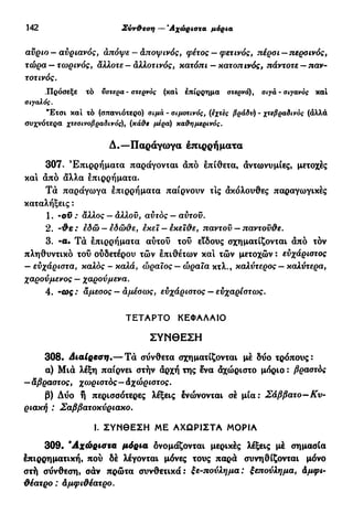 142 Σύνθεση — Άχώριστα μόρια
αύριο— αυριανός, απόψε — αποψινός, φέτος — φετινός, πέρσι —περοινός,
τώρα — τωρινός, άλλοτε - άλλοτινός, κατόπι — κατοπινός, πάντοτε — παν-
τοτινός.
.Πρόσεξε τό υστέρα - στερνός (καί επίρρημα στερνά), σιγά - σπανός καί
atyaAoç.
"Ετσι καί τό (σπανιότερο) σιμά - σιμστινός, (εχτες βράδυ) - χτεβραδινός (άλλά
συχνότερα χτεσινοβραδινός), (κάθε μέρα) καθημερινός.
Δ.—Παράγωγα έπιρρήματα
307. Επιρρήματα παράγονται άπό επίθετα, άντωνυμίες, μετοχές
καί άπό άλλα επιρρήματα.
Τά παράγωγα έπιρρήματα παίρνουν τις άκόλουθες παραγωγικές
καταλήξεις :
1. ·ον : άλλος — άλλου, αυτός — αύτοϋ.
2. -θε : εδώ — εδώθε, έκεϊ — έκεϊθε, παντού — παντούθε.
3. -α· Τά έπιρρήματα αΰτοΰ τού εϊδους σχηματίζονται άπό τόν
πληθυντικό τού ούδετέρου τών έπιθέτων καί τών μετοχών : εύχάριστος
— εύχάριστα, καλός - καλά, ώραϊος — ώραια κτλ., καλύτερος — καλύτερα,
χαρούμενος — χαρούμενα.
4. -ως : άμεσος — αμέσως, εύχάριστος — ευχαρίστως.
ΤΕΤΑΡΤΟ ΚΕΦΑΛΑΙΟ
ΣΥΝΘΕΣΗ
308· Διαίρεση.— Τά σύνθετα σχηματίζονται μέ δύο τρόπους:
α) Μιά λέξη παίρνει στήν άρχή της ενα άχώριστο μόριο : βραστός
—αβραστος, χωριστός-Αχώριστος.
β) Δύο ή περισσότερες λέξεις ένώνονται σέ μία: Σάββατο—Κυ-
ριακή : Σαββατοκύριακο.
1. ΣΥΝΘΕΣΗ ΜΕ ΑΧΩΡΙΣΤΑ ΜΟΡΙΑ
309. Άχώριστα μόρια δνομάζονται μερικές λέξεις μέ σημασία
έπιρρηματική, πού δέ λέγονται μόνες τους παρά συνηθίζονται μόνο
στή σύνθεση, σάν πρώτα συνθετικά: ξε-πούλημα: ξεπούλημα, Αμφι-
θέατρο : Αμφιθέατρο.
 