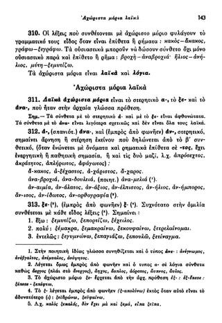 Άχώριστα μόρια λαϊκά 143
310. Οι λέξεις πού συνθέτονται μέ άχώριστο μόριο φυλάγουν τό
γραμματικό τους είδος δταν είναι έπίθετα ή ρήματα : κακός-άκακος,
γράφω-ξεγράφω. Τά ούσιαστικά μπορούν νά δώσουν σύνθετο δχι μόνο
ούσιαστικό παρά και έπίθετο ή ρήμα: βροχή - άναβροχιά' ήλιος-ανή-
λιος, μύτη—ξεμυτίζω.
Τά άχώριστα μόρια είναι λαϊ*ά καί λόγια.
'Αχώριστα μόρια λαϊκά
311· Ααϊπά άχώριστα μόρια είναι τό στερητικό α-, τό ξε- και τό
dva-, πού ήταν στήν αρχαία γλώσσα πρόθεση.
Σημ.— Τά σύνθετα μέ τό στερητικό â- καί μέ τό ξε- είναι άφθονώτατα.
Τά σύνθετα μέ τό άνα- είναι λιγότερα σχετικώς καί δέν είναι όλα τους λαϊκά.
312. d-, (σπανιότ.) dva-, καί (έμπρός άπό φωνήεν) dν-, στερητικό,
σημαίνει άρνηση ή στέρηση έκείνου πού δηλώνεται άπό τό β' συν-
θετικό, (δταν ενώνεται μέ δνόματα καί ρηματικά έπίθετα σέ -tος, έχει
ένεργητική ή παθητική σημασία, ή καί τις δυο μαζί, λ.χ. άπρόοεχτος,
Ακράτητος, Απλήρωτος, άφάγωτος) :
&-κακος, Α-ξέχαοτος, Α-χάριοτος, α-χαρος.
άνα-βροχιά, άνα-δονλειά, (ποιητ.) άνα-μελιά (ι
).
άν-αιμία, άν-άλατος, άν-άξιος, âv-έλπιοτος, άν-ήλιος, άν-ήμπορος,
äv-ιοος, âv-ίδωτος, άν-ορθογραφία(*).
313·|ε-(8
), (έμπρός άπό φωνήεν) ξ- (4
). Συχνότατο στήν δμιλία
συνθέτεται μέ κάθε είδος λέξεις (δ
). Σημαίνει :
1. έξω: ξεμυτίζω, ξεπορτίζω, ξέχειλος.
2. πολύ : ξέμακρα, ξεμακραίνω, ξεκονφαίνω, ξετρελαίνομαι.
3. έντελώς : ξεγυμνώνω, ξεπαγιάζω, ξεπουλώ, ξετίναγμα.
1. Στήν ποιητική ιδίως γλώσσα συνηθίζεται καί ό τύπος άνε- : άνέγνωμος,
άνέβγαλτος, άνέμυαλος, άνέψητος.
2. Λέγεται όμως έμπρός άπό φωνήεν καί ό τύπος α- σέ λόγια σύνθετα
καθώς άεργος (πλάι στό άνεργος), άηχος, άοπλος, άόρατος, άνπνος, άνλος.
3. Τό άχώριστο μόριο ξε- έρχεται άπό τήν άρχ. πρόθεση εξ- : εξ-ίπεσε :
ξέπεσε - ξεπέφτω.
4. Τό ξ- λέγεται έμπρός άπό φωνήεν (ξ-απολύνω) έκτός όταν αύτό είναι τό
άδυνατότερο (t) : ξειδρώνω, ξεϋφαίνω.
5. Λ.χ. καλός ξεκαλός, δεν ϊχει μά και ξεμά, ειπα ξείπα.
 