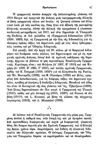 Προλεγόμενα ιθ'
Ή γραμματική ώστόσο άναρχία τής απλοποιημένης γλώσσας τοΟ
1914 Ιδειχνε και πραχτικά τήν άνάγκη μιας προγραμματικής άλλαγής
σέ βάση γραμματική πάγια και ένιαία: τή ζωντανή γλώσσα τοΟ έλλη-
νικοΟ λαοΟ, μέ τούς κανόνες της, δπως ήταν πιά άξίωαη τής φωτισμένης
έλληνικής κοινωνίας. Αύτήν τήν άλλαγή τήν πραγμάτωσε ή γλωσσοεκ^
παιδευτική μεταρρύθμιση τοΟ 1917, καΐ τότε δημοσίεψε τό Υπουργείο
τής Παιδείας σέ δυό φυλλάδια τή «Γραμματική διδασκαλία» (1919,
1924*, 1920), δηλ. τή Γραμματική μέ τήν δλη τής διδασκαλίας γιά τΙς
τέσσερεις πρώτες τάξεις τοΟ ΔημοτικοΟ, μαζί μέ τούς νέους όρθογραφι-
κούς κανόνες καΐ μέ Όδηγίες διδαχτικές.
Στό μεταξύ, άπό τήν άρχή τοΟ 20. αιώνα, μέ τό θεωρητικό ένδια-
φέρον πού δυνάμωσε στούς κύκλους του δημοτικισμοΟ και μέ τΙς πρα-
χτικές σχολικές άνάγκες, Οστερ9
άπό τή σχολική καθιέρωση τής δημο-
τικής, άρχισαν νά βλέπουν τό φώς περισσότερες Νεοελληνικές Γραμμα-
τικές. Κυριότερες είναι: τοΟ Φιλήντα (Α' 1907, Β' 1910) και τοΟ Ψυ-
χάρη (Α' 1929, Β' 1985, Γ 1937), καΐ πολλές σχολικές Γραμματικές,
καθώς τοΟ Κ. Τοπχαρα (1928, 1932») για τά έλληνόπαιδα τής Ρωσίας,
τοΟ Ήλ. Βουτιερίδη (1932), του Μ. Οικονόμου (1933) και άλλες, γραμ-
μένες άπό έκπαιδευτικούς, γιά τις διάφορες τάξεις του Δημοτικού σχο-
λείου, συνήθως μέ άσκήσεις ή ύποδείξεις διδαχτικές. Μοναδικό στό είδος
του είναι τό Συνταχτικό τής νέας γλώσσας τοΟ 9
Αχ. Τζάρτζανου (1928).
9
Από ξένους δημοσιεύτηκαν τόν Ιδιο καιρό ή Γραμματική του T h u m b
( 19ΙΟ2
), καθώς καί μία έπιτομή της (1915, 1928'), τοΟ Pernot σέ νέα
βάση (1917®), το8 L. Roussel, μέ βάση τή γλώσσα τής σύγχρονης
λογοτεχνίας (1922), τοΟ Α. Mirambel (1939).
*
* *
Δέ λείπουν πιά οί Νεοελληνικές Γραμματικές στις μέρες μας. Γραμ-
μένες ώστόσο ή καθεμιά τους στήν έποχή της καί μέ όρισμένο σκοπό,
άπό προϋποθέσεις διαφορετικές καί συχνά μέ διαφορετική γλωσσική
θέση, δέν έκαμαν περιττή μία νέα Σχολική Γραμματική, πού ή έλλειψή
της άφηνε, χρόνια τώρα, άσυμπλήρωτη καί έκθετη τή γλωσσική διδα-
σκαλία τών έλληνικών σχολείων. Οί έπίτομες Γραμματικές τών Όδη·
γιών τοΟ Υπουργείου έπρεπε νά συμπληρωθοΟν καί νά όλοκληρωθοΟν.
 
