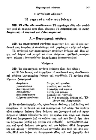 Παραταχτικά σύν&ετα 147
II. ΣΥΝΘΕΣΗ ΛΕΞΕΩΝ
Ή σ η μ α σ ί α τ ώ ν σ υ ν θ έ τ ω ν
318· Τά εϊδη τών συνθέτων.— Τά κυριότερα εϊδη τών συνθέ-
το)ν κατάτή σημασία τους είναι τέσσερα: Τα παραταχτικά, τα ηροσ-
διοριστικά, τά κτητικά καί τ3
άντικειμενικά.
319. Τά παραταχτικά σύνθετα σημαίνουν δ,τι και τά δύο συν-
θετικά τους, ενωμένα μέ τό σύνδεσμο κα/ : μερόνυχτο - μέρα και νύχτα.
Τά συνθετικά τών παραταχτικών συνθέτων άνήκουν στό ϊδιο μέ
ρος τού λόγου* και μπορεί νά είναι ονόματα: ρυζόγαλο, στενόμα-
κρος' ρήματα : ανοιγοκλείνω' έπιρρήματα : βορειοανατολικά.
320. Τά παραταχτικά σύνθετα δνόματα είναι δύο ειδών :
α) 0 1 δύο εννοιες πού εκφράζουν τά συνθετικά τους άποδίνονται
στό σύνθετο ζευγαρωμένες Ισότιμα κα! παράλληλα. Τά σύνθετα αύτά
λέγονται ζευγαρωτά :
β) Τό σύνθετο εκφράζει νέα, τρίτη έννοια, άνάμειχτη άπό εκείνες πού
εκφράζουν τά συνθετικά μά και διαφορετική άπό αύιές. Τά σύνθετα
αύτά κατέχουν διάμεση θέση άνάμεσα στά ζευγαρωτά και στά προσ-
διοριστικά (325) : αϋγολέμονο, κάτι φτιαγμένο άπό αύγό κα! λεμόνι
άλλά και διαφορετικό άπό τό καθένα τους κα! πού δέν τά εχει μέσα
του ξεχωριστά (καθώς λ.χ* γίνεται στό ξιδόλαδο) — γρεγολεβάντες, άνε-
μος πού φυσά άνάμεσα στό γρέγο και στό λεβάντε, άλλά διαφορετι-
κός άπό αύτούς — λαγοκούνελο, ζώο γεννημένο άπό λαγό και άπό κου-
νέλι, άλλά πού άνήκει σέ διαφορετικό είδος κα! πού ξεχωρίζει άπό
Α.—Παραταχτικά σύνθετα
'Ονόματα
αντρόγυνο
γυναικόπαιδα
αγκιναροκούκια
στενόμακρος
κωμικοτραγικός
έλληνοαμερικάνικος
άντρας κα! γυναίκα
γυναίκες και παιδιά
άγκινάρες και κουκιά
στενός κα! μακρύς
κωμικός και τραγικός
λ.χ. γιά συμφωνία, άγώνες κτλ. Ε λ -
λήνων κα! 'Αμερικανών.
 