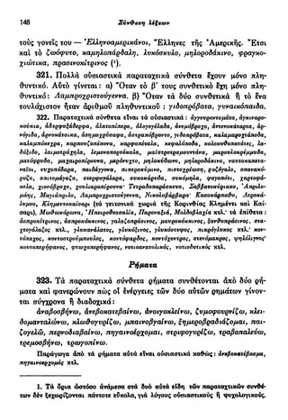 148 Σύν&εση λέξεων
ιούς γονείς του — Έλληνοαμερικάνοι, "Ελληνες τής 'Αμερικής. "Ετσι
και τό ζωόφυτο, καμηλοπάρδαλη, λυκόσκυλο, μηλοροδάκινο, φράγκο-
χιώτικα, πρασινοκίτρινος (*).
321. Πολλά ούσιαστικά παραταχτικά σύνθετα έχουν μόνο πλη-
θυντικό. Αύτό γίνεται : α) *Όταν τό β' τους συνθετικό έχη μόνο πλη-
θυντικό: Λαμπροχριστούγεννα. β) "Οταν τά δύο συνθετικά ή τό ενα
τουλάχιστον ήταν άριθμού πληθυντικού : γιδοπρόβατα, γυναικόπαιδα.
322. Παραταχτικά σύνθετα είναι τα ούσιαστικά : άγγουροντομάτα, αγκιναρο-
κούκια, άδερφοξάδερφα, αλατοπίπερο, άλογογέλαδα, άνεμόβροχο, άντενσκάταρτα, άρ-
νόγιδα, άρνοκάτσικα, άσημσχρύσαφα, άστραπόβροντο, γιδοπρόβατα, καλαμαροχτάποδα,
καλαμπόκεχρα, καρπουζοπέπσνα, καρφοπέταλα, κεφαλόποδα, κολοκυ&οπατάτες, λα·
δόξιδο, λαιμοτράχηλα, λεμονοπορτόκαλα, μαϊοτροτραμονντάνα, μαρονλοκρέμμνδα,
ματόφρυδα, μαχαιροπίρουνα, μερόνυχτο, μηλοκύδωνο, μηλοροδάκινο, ναυτοκαπετα-
ναΐοι, νυχοπόδαρα, παιδάγγονα, πιπεροκύμινο, πιοτοχρέωση, ρυζόγαλο, σπανακό-
ρυζο, οπιτομάγαζα, οτερφογάλαρα, συκοκάρυδα, συκόμηλα, φαγοπότι, χαρτοφά-
κελα, χιονόβροχο, χουλιαροπίρουνα* Τετραδοπαράσκευο, Σαββατοκύριακο, Άπριλο-
μάης, Μαγιάπριλο, Λαμπροχριστούγεννα, Νικολοβάρβαρα' Κασοκάρπα&ο, Λεροκά-
λυμνο, Κλημεντοκαίσαρι (τά γειτονικά χωριά τής Κορινθίας Κλημέντι καί Καί·
σαρι), Μωθωκόρωνα, *Ηπειρο&εσσαλία, Παροναξιά, Μολδοβλαχία κτλ.' τά έπίθετα :
άσπροκίτρινος % άσπροκόκκινος, γαλαζοπράσινος, μαυροκόκκινος, ξανάοπράσινος, στα-
χτογάλαζος κτλ., γλυκανάλατος, γλυκόξινος, γλυκόστυφος, πικρόγλυκος κτλ/ κον-
τόπαχος, κοντοστρούμπουλος, κοντόφαρδος, κοντόχοντρος, στενόμακρος, ψηλόλιγνος'
κουτοπερήφανος, φτωχοπερήφανος, νοτιοανατολικός, νοτιοδυτικός κτλ.
Ρήματα
323· Τά παραταχτικά σύνθετα ρήματα συνθέτονται άπό δύο ρή-
ματα και φανερώνουν πώς οί ενέργειες τών δύο αυτών ρημάτων γίνον-
ται σύγχρονα ή διαδοχικά:
Αναβοσβήνω, Ανεβοκατεβαίνω, Ανοιγοκλείνω, ζυμοφουρνίζω, κλει-
δομανταλώνω, κλω&ογυρίζω, μπαινοβγαίνω, ξημεροβραδιάζομαι, παι-
ζογελώ, περνοδιαβαίνω, πηγαινοέρχομαι, στριφογυρίζω, τραβοπαλεύω,
τρεμοσβήνω, τρωγοπίνω.
Παράγωγα άπό τά ρήματα αύτά είναι ούσιαστικά καθώς : άνεβοκατέβασμα,
πηγαινοερχομός κτλ.
1. Τά δρια ώστόσο άνάμεσα στά δυό αύτά είδη τών παραταχτικών συνθέ-
των δέν ξεχωρίζονται πάντοτε εύκολα, γιά λόγους ούσιαστικούς ή ψυχολογικούς.
 