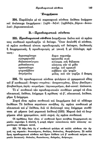 Προσδιοριστικά σύνθετα 149
Έπιρρήμα χα
324· Παράλληλα μέ τά παραταχτικά σύνθετα έπίθετα υπάρχουν
και άνιίστοιχα έπιρρήματα: ζερβά-δεξιά : ζερβόδεξα, βόρεια-Ανατο-
λικά : βορειοανατολικά.
325· Προσδιοριστικά σύνθετα ονομάζονται έκεινα πού το πρώτο
τους συνθετικό προσδιορίζει το δεύτερο. "Όταν άναλυθή τό σύνθετο,
τό πρώτο συνθετικό γίνεται προσδιορισμός τού δεύτερου, έπιθετικός
ή έπιρρηματικός, ή προσδιορισμός μέ γενική ή μέ δλόκληρη πρό-
ταση :
326. Τά προσδιοριστικά σύνθετα φυλάγουν τό γραμματικό είδος
τοΰ β' συνθετικού: άσπρος- ντυμένος : άσπροντυμένος, ήλιος - βασίλεμα :
ήλιοβασίλεμα, λαγός-κοιμούμαι : λαγοκοιμούμαι, άπό-κοντά : άπόκοντα.
Τό α' συνθετικό τών προσδιοριστικών συνθέτων μπορεί νά είναι
ούσιαστικό, έπίθετο, έπίρρημα ή πρόθεση* τό β', ούσιαστικό, έπίθετο,
ρήμα ή έπίρρημα.
Συχνά είναι πρώτα συνθετικά και έπιρρήματα άπό τό ούδέτερο
έπιθέτων. Τά έπίθετα πηγαίνουν συνήθως ώς πρώτα συνθετικά μέ
ούσιαστικά και μ9
έπίθετα, ένώ τό άντίστοιχό τους έπίρρημα συνθέ-
τεται μέ ρήματα (και ρηματικά έπίθετα) (335). Μερικά άπό τά έπιρ-
ρήματα αύτά χρησιμεύουν, πολύ συχνά, ώς πρώτα συνθετικά.
01 προθέσεις δταν είναι α' συνθετικό έχουν συνήθως έπιρρηματική ση-
μασία: παραπόρτι ή πλαϊνή, ή μικρή πόρτα' κατακόκκινος πολύ κόκκινος* πα-
ραστέκομαι στέκομαι κοντά.
327. Ή λέξη Θεός ώς α' συνθετικό φυλάγει σέ πολλά σύνθετα τήν άρ-
χική της σημασία : θεοκατάρατος, θεολόγος, θεόσταλτος, θεοφοβούμενος. Σέ πολλά
δμως προσδιοριστικά σύνθετα πού έχουν έπίθετο γιά β' συνθετικό παίρνει ση-
μασία έπιτατική : θεόκαλος, θεοσκότεινος, θεότρελος, θεόφτωχος.
Β·—Προσδιοριστικά σύνθετα
άγριοπερίστερο
σιγοτραγουδώ
θαλασσοπνίγομαι
ροδοκόκκινος
κρασοπότηρο
ψυχοσάββατο
ανεμόμυλος
άγριο περιστέρι
τραγουδώ σιγά
πνίγομαι στή θάλασσα
κόκκινος σάν τό ρόδο
ποτήρι τού κρασιού
σάββατο τών ψυχών
μύλος πού τόν γυρίζει δ άνεμος
 