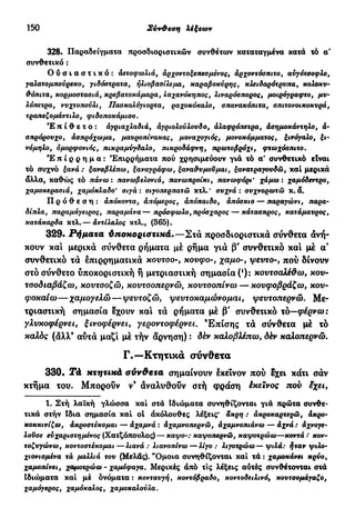 150 Σύν&εση λέξεων
328. Παραδείγματα προσδιοριστικών συνθέτων καταταγμένα κατά τό α'
συνθετικό :
Ο ύ σ ι α σ τ ι κ ό : Αετοφωλιά, άρχοντοξεπεσμένος, άρχοντόσπιτο, αύγότσοφλο,
γαλατομπούρεκο, γιδόστρατα, ηλιοβασίλεμα, καραβοκύρης, κλειδαράτρυπά, κολοκυ-
θόπιτα, κορμοστασιά, κρεβατοκάμαρα, λαχανόκηπος, λιναρόσπορος, μοιρόγραφτο, μυ-
λόπετρα, νυχτοπούλι, Πασκαλόγιορτα, ραχοκόκαλο, σπανακόπιτα, σπιτονοικοκυρά,
τραπεζομάντιλο, φιδοποκάμισο.
Έπίθετο: άγριαχλαδιά, αγριολούλουδο, άλαφρόπετρα, άσημοκάντηλο, ά-
σπρόρουχο, άσπρόχωμα, μαυροπίνακας, μοναχογιός, μονοκόμματος, ξινόγαλο, ξι-
νόμηλο, όμορφονιός, πικραμύγδαλο, πικροδάφνη, πρωτοβρόχι, φτωχόσπιτο.
Έ π ί ρ ρ η μ α : Έπιρρήματα πού χρησιμεύουν γιά τό α' συνθετικό είναι
τό συχνό ξανά : ξαναβλέπω, ξαναγράφω, ξαναθυμούμαι, ξανατραγουδώ, καί μερικά
άλλα, καθώς τό πάνω : πανωβελονιά, πανωπροίκι, πανωφόρι' χάμω ι χαμόδεντρο,
χαμοκερασιά, χαμόκλαδο' σιγά: σιγοπερπατώ κτλ.' συχνά : συχνορωτώ κ.ά.
Πρόθεση: άπόκοντα, άπόμερος, άπόπαιδο, άπόσκιο — παραγώνι, παρα-
δίπλα, παραμάγειρος, παραμάνα—πρόσφωλο, πρόσχαρος — κάτασπρος, κατάμαυρος,
κατάκαρδα κτλ.— άντίλαλος κτλ., (365).
329· Ρήματα ύποκοριστικά.—Στα προσδιοριστικά σύνθετα άνή-
κουν καί μερικά σύνθετα ρήματα μέ ρήμα γιά β' συνθετικό και μέ α'
συνθετικό τά έπιρρηματικά κουτσο-, κούφο-, χαμο-, ψεντο-, πού δίνουν
στό σύνθετο ύποκοριστική ή μετριαστική σημασία (!
): κοντσαλέθω, κον-
τοοδιαβάζω, κουτοοζώ, κουτοοπερνώ, κουτσοπίνω — κουφοβράζω, κον-
φοκαίω—χαμογελώ—ψεντοζώ, ψευτοκαμώνομαι, ψεντοπερνώ. Με-
τριαστική σημασία έχουν καί τά ρήματα μέ β' συνθετικό τό—φέρνω:
γλνκοφέρνει, ξινοφέρνει, γεροντοφέρνει. 'Επίσης τά σύνθετα μέ τό
καλός (αλλ" αυτά μαζί μέ τήν άρνηση) : δέν καλοβλέπω, δέν καλοπερνώ.
Γ.—Κτητικά σύνθετα
330. Τά κτητικά σύνθετα σημαίνουν έκεΐνον πού έχει κάτι σάν
κτήμα του. Μπορούν ν9
άναλυθούν στή φράση έκεϊνος που εχει,
1. Στή λαϊκή γλώσσα καί στά Ιδιώματα συνηθίζονται γιά πρώτα συνθε-
τικά στήν Ιδια σημασία καί ol άκόλουθες λέξεις* άκρη : άκροκαρτερώ, άκρο-
κοκκινίζω, άκροστέκομαι — άχαμνά : άχαμνοτιερνω, άχαμνοπιάνω — άχνά: άχνσγε-
λοΰσε ευχαριστημένος (Χατζόπουλος) — καψο-: καψοπερνώ, καψοτρώω—κοντά : κον-
τοζυγώνω, κοντοστέκομαι—λιανά: λιανοπίνω—λίγο: λιγοτρώω — ψιλά: ήταν ψιλό-
χιονισμένα τά μαλλιά του (Μελάς). "Ομοια συνηθίζονται καί τά : χαμοκάνει κρύο,
χαμοπίνει, χαμοτρώω - χαμόφαγα. Μερικές άπό τις λέξεις αύτές συνθέτονται στά
ιδιώματα καί μέ όνόματα : κονταυγή, κοντόβραδο, κοντοδειλινό, κουτσομάγαζο,
χαμόγερος, χαμόκαλος, χαμοκαλούλα.
 