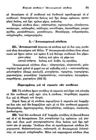 Κτητικά σνν&ετα —• Αντικειμενικά σύνθετα 151
μέ αντικείμενο τό β' συνθετικό και έπιθετικό προσδιορισμό τό α'
συνθετικό : Ασπροπρόσωπος έκεινος πού έχει άσπρο πρόσωπο, τρνπο-
χέρης έκεΐνος πού έχει τρύπια χέρια, σπάταλος.
Κτητικά σύνθετα είναι : γαλανομάτης, γεραχομντης, γλυκόφωνος,
κακόμοιρος, καλόκαράος, καλότνχος, κοντόθωρος, λα^οπόίαρος, μαύρο-
φρύδης, μεγαλοδύναμος, μεγαλόσωμος, Μεγαλόχαρη, σιδεροκέφαλος,
σκληρόκαρδος, σκληροτράχηλος.
Δ.—'Αντικειμενικά σύνθετα
331· ".Αντικειμενικά λέγονται τά σύνθετα πού τό ένα τους συνθε-
τικό είναι άντικείμενο τοΰ άλλου. Τ9
αντικειμενικά σύνθετα είναι ούσια-
στικά καί έχουν πάντα γιά πρώτο ή γιά δεύτερο συνθετικό ενα ρήμα:
χασο-μέρης έκεϊνος πού χάνει τή μέρα του
καντηλ-ανάφτης εκείνος πού άνάβει τις καντήλες.
'Αντικειμενικά σύνθετα είναι : κλαψομοίρης, κλεφτοκοτάς, χαλα-
σοχώρης (πού χαλνά τό χωριό του μέ καβγάδες κτλ.).—κατσικοκλέφτης,
μελισσοφάγος (δνομα πουλιού), μυγοχάφτης, νεροχύτης, τυροτρίφτης,
χαρτοπαίχτης, ψωμοζήτης· ζαχαροπλάστηςf κτηνοτρόφος, λογογράφος,
νεκροθάφτης, χορτοφάγος (386 Β).
Παρατηρήσεις γιά τή σημασία τών συνθέτων
332. Τά σύνθετα έχουν συνήθως τή σημασία πού είχαν στή σύνταξη
τά δύο συνθετικά μαζί πριν γίνη ή σύνθεση : άντραδέρφη σημαίνει
δ,τι και τό άδερφή τού άντρός.
Συχνά δμως μέ τή σύνθεση περιορίζεται ή σημασία καί εκφράζε-
ται έτσι κάτι πού δέν έκφραζόταν πριν μέ τά δύο συνθετικά χωριστά :
Ανοιχτομάτης, άρχοντοχωριάτης, έξηνταβελόνης, καλόγερος, λνκάσκνΑο,
ξανθοκίτρινος.
333· 9
Από δύο συνθετικά τό β' έκφράζει συνήθως τή βασική έννοια
καί τό α' τή δευτερεύουσα. Στό μισοφέγγαρο λ.χ. πρόκειται γιά ç7
^"
ράρι πού είναι μισό' φεγγαροπρόσωπος είναι έκεινος πού έχει πρό-
σωπο σάν τό φεγγάρι. 'Ανάλογα είναι τά προσδιοριστικά σύνθετα βα-
ρυχειμωνιά, θαλασσοπνίγομαι, καλοπερνώ, τό άντικειμενικό ξυλοσκί-
στης, τό κτητικό σκληρόκαρδος. Μόνο στά παραταχτικά σύνθετα είναι
 