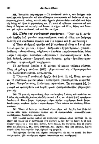 154 Σύν&εση λέξεων
338. β
Ιστορική παρατήρηση.— Τό συνθετικό αύτό ο, πού υπάρχει στήν
κατάληξη τών άρσενικών καί τών ούδέτερων ουσιαστικών καί έπιθέτων σέ -ος -ο
(ονραν-ός,βονν-ό, χαλ-ός, χαλ-ό),στήν άρχαία γλώσσα άνηκε καί αύτό στό θέμα
τής λέξης καί ήταν ό χαρακτήρας του. Γι' αύτό τό φύλαγαν κανονικά στή σύν-
θεση τά ονόματα σέ -ος -σ(ν) καί έπειτα τό πήραν καί άλλες λέξεις πού έμπαι-
ναν γιά πρώτα συνθετικά καί πού δέν τό είχαν.
339. Πάθη τοϋ συνθετιποϋ φωνήεντος.—"Οταν το β' συνθε-
τικό άρχίζη άπό φωνήεν παρουσιάζονται κατά τό είδος του διάφορες
άλλαγές στό συνθετικό φωνήεν και στό άρχικό του β' συνθετικοί :
α) "Οταν τό άρχικό φωνήεν του β' συνθετικού είναι α ή ο τό συν-
θετικό φωνήεν χάνεται : άγριος — άνθρωπος : άγριάνθρωπος, γλυκός —
άνάλατος : γλυκανάλατος, κάρβουνο — άποθήκη : καρβουναποθήκη, λάγιο
— άρνί : λαγιαρνί, δεκαπέντε — Αϋγουοτος : Δεκαπενταύγουστο' Ιάδι —
οκά : Ιαδοκά, μύριοι — ομορφιά : μνριόμορφος, χρέος - δφειλέτης : χρεο-
φειλέτης, ψυχή — ορμώ : ψυχόρμητο.
Τό συνθετικό ωστόσο ο δέ χάνεται σέ μερικά νεώτερα σύνθετα,
Ιδίως μέ χαλαρή σύνθεση (406) : βορειοανατολικός, έλληνοαμερικάνι-
κος, άλληλοαγαπιοϋνται, μεγαλοαστός.
β) "Οταν τό β' συνθετικό άρχίζη άπό (ου), (ε), (ι), Ιδίως τονισμέ-
νο, τό συνθετικό φωνήεν μένει : μεσοούρανα, γλυκοαίματος, μικροϊδιο-
χτήτης, έλαφροισκιωτος, όλούστερος, πρωτούπνι. Τά γειτονικά (ο), (i),
μπορεί νά προφερθούν και διφθογγικά : έμποροϋπάλληλος, βορειοηπει-
ρωτικός.
340. Σέ μερικές περιστάσεις, όταν τό έπιτρέπη ό τύπος τού συνθέτου καί
ή θέση τής συλλαβής, ό τόνος άνεβάζεται στό ο ή α, καί τό (of) ή (αΐ) προφέρεται
διφθογγικά : λίγος - ήμερες : λιγόημέρος, νύχτα - ημέρα : ννχτόημερα, εννιά - ημέρες :
εννιά-ήμερα, σαράντα - ημέρες : σαραντάημερα. "Ετσι κάποτε καί όλόιδιος, όλόισος,
μισόειηα.
341. "Οταν τό δεύτερο συνθετικό είναι ρήμα καί άρχίζη άπό (*),(<) λέ-
γονται πλάι στούς άκέραιους τύπους καί οί συναιρεμένοι : πηγαινό{έ)ρχομαι,
καλό(έ)ρχεται, ξανά(εΐ)δα, παρά(εΐ)χα.
342. Πολλοί κάνουν λάθος καί προφέρουν μερικά λόγια σύνθετα σά νά
είχαν στό τέλος τού α' συνθετικού ενα φίονήεν ο, πού δέν τό έχουν, ή τά προ-
φέρουν χωρίς τό ο πού τούς άνήκει. Λένε πολλοί άπο-θανατίζω, ένώ τό σωστό
είναι άπ-α&ανατίζω, δηλ. κάνω αθάνατο. Καί μερικοί λένε άπα-γοητεύω, ένώ τό
σωστό είναι άπο-γοητεύω, δηλ. άφαιρώ τή γοητεία.
Επικράτησε ωστόσο καί λέγεται πολεμοφόδιο, άν καί τό σωστό θά ήταν
πολεμ-εφόδιο. (Τό στενόχωρος λέγεται σπανιότερα καί στενάχωρος).
 
