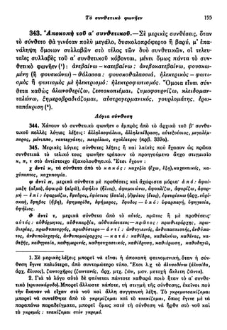 Τ6 συν&ετικό φωνήεν 155
343· Άηοχοηή τοϋ α' συνθετικοϋ.—Σέ μερικές συνθέσεις, δταν
τό σύνθετο θα γινόταν πολύ μεγάλο, δυσκολοπρόφερτο ή βαρύ, μ9
επα-
νάληψη δμοιων συλλαβών στό τέλος τών δυο συνθετικών, οι τελευ-
ταίες συλλαβές τοΰ α' συνθετικού κόβονται, μένει δμως πάντα τό συν-
θετικό φωνήεν ('): ανεβαίνω - κατεβαίνω : ανεβοκατεβαίνω, φουσκω-
μένη (ή φουσκώνω) — θάλασσα : φουσκοθαλασσιά, ηλεκτρικός — φωτι*-
σμός ή φωτισμός μέ ηλεκτρισμό: ηλεκτροφωτισμός. "Ομοια είναι σύν-
θετα καθώς άλωνοθερίζω, ζεστοκοπιέμαι, ζυμοφουρνίζω, κλειδομαν-
ταλώνω, ξημεροβραδιάζομαι, αυστρογερμανικός, γουρλομάτης, έρω-
ταπόκριση (9
).
Λόγια σύνθεση
344. Χάνουν ιό συνθετικό φωνήεν ο έμπρός άπό τό άρχικό τοΰ β' συνθε-
τικού πολλές λόγιες λέξεις · άλληλασφάλεια, αλληλεπίδραση, αυτεξούσιος, μεγαλέμ-
ποροςr μόνιππσ, ναυτεργάτης, πετρέλαιο, σχολιατρός (πρβ. 339α).
345. Μερικές λόγιες σύνθετες λέξεις ή καί λαϊκές πού έχασαν ώς πρώτα
συνθετικά τό τελικό τους φωνήεν τρέπουν τό προηγούμενο άηχο στιγμιαίο
κ, π, τ στό άντίστοιχο εξακολουθητικό. "Ετσι έχουν :
χ αντί κ, τά σύνθετα άπό τό κακός : καχεξία (εχω, έξη),καχεκτικός, κα-
χύποπτος, καχυποψία.
φ άντι jt, μερικά σύνθετα μέ προθέσεις καί άχώριστα μόρια' άπό : άφαί-
μαξη (αΐμα), αφαιρώ (αίρω), αφήλιο (ήλιος), άφομοιώνω, άφοπλίζω, άφορίζω, άφορ*
μή — επί : εφαρμόζω, εφεδρος, εφέστιος (εστία), (ε)φέτος (ετος), εφευρίσκω (άρχ.ευρί-
σκω), έφηβος (ήβη), εφημερίδα, έφήμερος, έφοδος — υπό: υφαρπαγή, υφηγεσία,
υφήλιος.
θ αντί τ, μερικά σύνθετα άπό τό αυτός, πρώτος ή μέ προθέσεις*
αυτός: αυθόρμητος, αυθυπαρξία, αύθυπόστατος—πρώτος: πρωθιεράρχης, πρω-
θιερέας, πρωθυπουργός, πρωθύστερο— άντί: άνθυγιεινός, άνι^υπασπιστής, άνθύπα-
τος, άνθυπολοχαγός, άνθυπομοίραρχος — κατά: καθέδρα, καθελκύω, καθένας, κα-
θεξής, καθηγεσία, καθημερινός, καθησυχαστικός, καθίδρυση, καθιέρωση, καθοδηγώ,
1. Σέ μερικές λέξεις μπορεί νά είναι ή άποκοπή φαινομενική, δταν ή σύν-
θεση έγινε παλιότερα, άπό συντομώτερο τύπο. "Ετσι λ.χ τό άλυσοδένω (άλυσίδα,
άρχ. άλυσος), ζωντοχήρος (ζωντανός, άρχ. μτχ. ζών, μσν. μετοχή άκλιτη ζώντα).
2. Γιά τό λόγο αύιό δέ φαίνεται πάντοτε καθαρά ποιο ήταν τό α συνθε-
τικό (τρυποκάρυδο). Μπορεί άλλωστε κάποτε, τή στιγμή τής σύνθεσης, εκείνοι πού
τήν έκαναν νά είχαν στό νου καί άλλη συγγενική λέξη. Τό γκρεμοτσακίζομαι
μπορεί νά συντέθηκε άπό τό γκρεμίζομαι καί τό τσακίζομαι, όπως εγινε μέ τά
παραπάνω παραδείγματα, μπορεί όμως καισ τή σύνθεση νά ήρθε στό νου καί
τό γκρεμός : τσακίζομαι στόν γκρεμό.
 