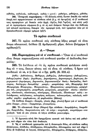156 Σύν&εση λέξεων
κάθοδος, καθολικός, καθυστερώ, καθώς — μετά: μεθαύριο, μεθεόρτια, μέθοδος.
346. 'Ιστορική παρατήρηση01 αλλαγές αύτές έγιναν επειδή τήν παλιά
εποχή πού σχηματίστηκαν τά σύνθετα αύτά (λ.χ. τό άφ-ορίζω)% το β' συνθετικό
τους προφερόταν μέ δασεία στήν άρχή (όρίζω, δηλ. χ
ορίζω), καί αύτή μαζί
μέ τό προηγούμενο σύμφωνο (λ. χ. τό π), πού απόμενε ύστερα άπό τήν έκθλιψη
τού τελικού φωνήεντος, έπαιρνε τήν προφορά (πΛ), πού γραφόταν τότε μέ τό
έξακολουθητικό σήμερα γράμμα («pH1
).
Τό πρώτο συνθετικό
347. Τό πρώτο συνθετικό στις σύνθετες λέξεις μπορεί νά είναι
όνομα ουσιαστικό, έπίθετο (ή άριθμητικό), ρήμα, άκλιτο (επίρρημα ή
πρόθεση) (a
).
Α.—"Ονομα
348· Παρατηρήσεις γιά τά α' συνθετικό*—"Οταν τό α' συνθετικό
είναι ονομα παρουσιάζονται στό συνθετικό φωνήεν οί άκόλουθες άνω-
μαλίες :
349. Τά έ π ί θ ε τ α σέ -νς ώς πρώτα συνθετικά φυλάγουν συνή-
θως τό ν τους, οποίου γένους κα! νά είναι τό σύνθετο, ή έχουν γιά
συνθετικό τό ιο9 ο (ι δταν τό ο εχη χαθή, βλ. 339, α).
βαθύς : βαθύπλουτος, Β,αθύρεμα, βαθύριζος, βαθυστόχαστος - βαθιορίζωτος,
βαθιοριζωμένος* βαρύς : βαρύθυμος, βαρυσήμαντος, βαρυστομαχιά, βαρύτιμος, βα-
ρυχειμωνιά - βαριόμοιρος, βαριακούω, βαριαναστενάζω' δασύς : δασύμαλλος, δασύ-
στέρνος, δασύτριχος - δασομάλλης' μακρύς ; μακρυλαΐμης κτλ., Μακρυράχη (και
Μακραράχη), Μακρυχώρι, Μακρυγιάννης, Μακρυκώστας - μακρολαίμης, μακροχέ-
ρης κτλ., μακροημερεύω, μακροθυμώ, μακροζωία, μακρολογια' πλατύς: πλατύγυ-
ρος, πλατύσκαλο, πλατύστομος, πλατύχωρος, Πλατύγιαλο, ΙΙλατύστομο' πολύς : πο-
λυάνθρωπος, πολύγλωσσος, πολυγράφος, πολύγωνο, πολυκοιμοΰμαι, πολυλογώ, πολύ·
μάθος' φαρδύς : φαρδομάνικα, γη φαρδιοπλάτα (Μάνος).
Τά έπίθετα ελαφρύς - ελαφρός, γλυκός (άρχ. γλυκύς) έχουν γιά α' συνθετικό
μόνο ελαφρό-, γλυκό-: ελαφρόπετρα, γλυκομίλητος.
350. Τό ούσιαστικό δάκρυ (δάκρυο) έχει σύνθετα : δακρυ(ο)γόνος, δακρυδό-
χος% δακρυόλιθος, δακρυοπότιστός κτλ.* τό στάχυ : σταχολογώ, σταχολόγημα—στα-
χυολογώ. Άπό τό γένι γίνεται τό λόγιο σύνθετο γενειο-φόρος.
1. Ή ερμηνεία αύτή δέν εφαρμόζεται φυσικά στό έφέτος καί στό μεθαύ-
ριο, πού πήραν τόν τύπο άπό άναλογία.
2. Ώς α' συνθετικό χρησιμεύει καί ή άντωνυμία άλλος, σέ σύνθετα καθώς
άλλόγλωσσος, άλλόδοξος1 αλλόθρησκος, αλλοπρόσαλλος, αλλοπαρμένος πού τού πήρε ό
άλλος (ό διάβολος) τά λογικά, άλλοστρατίζω, άλλοφερμένος, άλλόφερτος, αλλόφυλος.
 