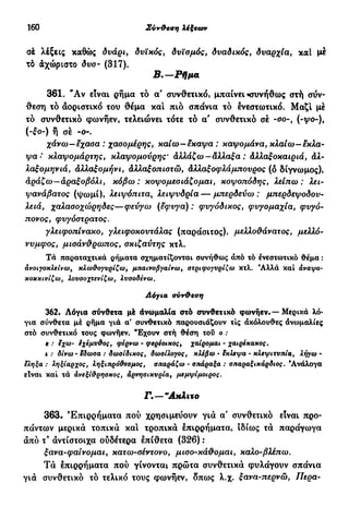 160 Σύν&εση λέξεων
σέ λέξεις καθώς δυάρι, δυϊκός, δυϊσμός, δυαδικός, δυαρχία, καί μέ
τό άχώριστο δυο- (317).
Β.—Ρήμα
361. "Αν είναι ρήμα τό α' συνθετικό, μπαίνει «συνήθως στή σύν-
θεση τό αοριστικό του θέμα και πιό σπανία τό ένεστωτικό. Μαζί μέ
τό συνθετικό φωνήεν, τελειώνει τότε τό α' συνθετικό σέ -σο-, (-y.>ο-)%
(-ίο-) ή σέ -ο-.
χάνω—έχασα : χασομέρης, καίω—έκαψα : καψομάνα, κλαίω—έκλα-
ψα-' κλαψομάρτης, κλαψομούρης' άλλάζω-άλλαξα : άλλαξοκαιριά, άλ-
λαξομηνιά, άλλαξομήνι, άλλα£οπίστά>, άλΑα^οιρλάμπονρος (δ δίγνωμος),
αράζω—άραξοβόλι, κόβω: κοψομεσιάζομαι, κοψοπόδης, λε/πω : λε*-
ψανάβατος (ψωμί), λειψόπιτα, λειψυδρία — μπερδεύω: μπερδεψοδου-
λειά, χαλασοχώρηδες—φεύγω (έφυγα) : φυγόδικος, φυγομαχία, çwyo-
πονος, φυ/όστρατος.
γλειφοπίνακο, γλειφοκουτάλας (παράσιτος), μελλοθάνατος, μελλό-
νυμφος, μισάν&ρωπος, σκιζαύτης κτλ.
Τα παραταχτικά ρήματα σχηματίζονται συνήθως άπό τό ένεστωτικό θέμα :
ανοιγοκλείνω, κλωθογυρίζω, μπαινοβγαίνω, στριφογυρίζω κτλ. Άλλά καί αναψο-
κοκκινίζω, λουσοχτενίζω, λυσοδένω.
Αόγια σύνθεση
362. Λόγια σύνθετα μέ άνωμαλία στό συνθετικό φωνήεν·—Μερικά λό-
για σύνθετα μέ ρήμα γιά α' συνθετικό παρουσιάζουν τις άκόλουθες άνωμαλίες
στό συνθετικό τους φωνήεν. "Εχουν στή θέση τοΰ ο :
ε : eχω- έχεμύθος, φέρνω · φερέσικσς, χαίρομαι · χαιρέκακος.
c .· ό/νω- $δωσα : δωσίδικος, δωσίλογος, κλέβω · εκλεψα · κλεψιτυπία, λ^ω -
.· ληξίαρχος, ληξιπρόθεσμος, σπαράζω · σπάραξα : σπαραξικάρδιος. 'Ανάλογα
είναι καί τά άνεξίθρησκος, άρνησικυρία, μεμψίμοιρος.
Γ.—"Ακλιτο
363. Επιρρήματα πού χρησιμεύουν γιά α' συνθετικό είναι προ-
πάντων μερικά τοπικά καί τροπικά έπιρρήματα, ιδίως τά παράγωγα
άπό τ9
άντίστοιχα ούδέτερα έπίθετα (326) :
ξανα-φαίνομαι, κατω-σέντονο, μισο-κά&ομαι, καλο-βλέπω.
Τά έπιρρήματα πού γίνονται πρώτα συνθετικά φυλάγουν σπάνια
γιά συνθετικό τό τελικό τους φωνήεν, δπως λ.χ. ξανα-περνώ, 77ερα-
 