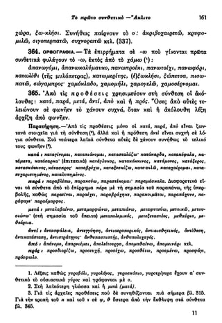 Τό πρώτο συν&ετικό —"Ακλιτο 161
χώρα, ξω-κλήοι. Συνήθως παίρνουν τό ο: άκριβοχαιρετώ, κρυφό-
μιλώ, οιγοπερπατώ, ονχνορωτώ κτλ. (337).
364. ΟΡΘΟΓΡΑΦΊΑ.— Τά έπιρρήματα σέ - ω πού γίνονται πρώτα
συνθετικά φυλάγουν τό -ω, έκτός άπό τό χάμω (*) :
άπανωγόμι, άπανωκαλύμαυκο, πανωπροίκι, πανωτοίχι, πανωφόρι,
κατωλί&ι (τής μυλόπετρας), κατωμερίτης, (έ)ξωκλήοι, ξώπετοα, πιοω-
πατώ, οώγαμπρος' χαμόκλαδο, χαμομήλι, χαμογελώ, χαμοσέρνομαι.
365. Ά π ό τις π ρ ο θ έ σ ε ι ς χρησιμεύουν στή σύνθεση οί άκό-
λουθες : κατά, παρά, μετά, άντί, άπό και ή πρός. "Οσες άπό αύτές τε-
λειώνουν σέ φωνήεν τό χάνουν συχνά, δταν και ή άκόλουθη λέξη
δρχίζη άπό φωνήεν.
Παρατήρηση·—Άπό τις προθέσεις μόνο οι κατά, παρά, άπό είναι ζων-
τανά στοιχεία για τή σύνθεση (9
), άλλά και ή πρόθεση άντί είναι συχνή σέ λό-
για σύνθετα. Στα νεώτερα λαϊκά σύνθετα αύτές δέ χάνουν συνήθως τό τελικό
τους φωνήεν (8
).
κατά t καταγίνομαι, καταπιάνομαι, κατασταλάζω' κατάκαρδα, κατακέφαλα, κα-
τάματα, κατάσαρκα' (έπιτατικό) κατάγλυκος, κατακόκκινος, κατάμονος, κατάξερος,
κατασκότεινος, κάτασπρος' καταβρέχω, καταξεσκίζω, κατοΦιλώ, καταχαίρομαι, κατα-
ευχαριστήμένος, καταλνπημένος.
παρά t παραβλέπω, παρακονω, παραστέκομαι' παραμάσκαλα. Διαφορετικά εί-
ναι τά σύνθετα άπό τό έπίρρημα πάρα μέ τή σημασία τού παραπάνω, τής ύπερ-
βολής, καθώς παραείναι, παραέχει, παραβράχηκε, παρακοιμάται, παραπάχυνε, πα-
ράφαγε' παραόμορφος.
μετά t μεταλαβαίνω, μεταμορφώνω, μεταπιάνω, μεταφυτεύω, μετοικώ, μετου-
σιώνω' (στή σημασία τού έπειτα) μεταπολεμικός, μετεξεταστέος, μεθαύριο, με-
θεόρτια.
άντί t άντασφάλεια, άντεγγύηση, άντιαεροπορικός, αντιαισθητικός, άντίθεση,
άντικατάσταση, άντιστράτηγος' άνθυπασπιστής, ανθυπολοχαγός.
άπό t απάνεμο, άπαρνιέμαι, άπολείτουργα, άπομαθαίνω, απομεινάρι κτλ.
πρός t προσδιορίζω, προσευχή, προσέχω, προσθέτω, προσμένω, προσφάγι,
πρόσφωλο.
1. Λέξεις καθώς γυροβόλι, γυρολόγος, γυροσκόπιο, γυρστρίγυρα έχουν α' συν-
θετικό τό ούσιαστικό γύρος καί γράφονται μέ ο.
2. Στή λαϊκότερη γλώσσα καί ή μετά (ματά).
3. Γιά τις άρχαΐες προθέσεις πού δέ συνηθίζονται πιά σήμερα βλ. 315.
Γιά τήν τροπή τού π καί τού τ ak φ, θ ύστερα άπό τήν έκθλιψη στά σύνθετα
βλ. 345.
11
 