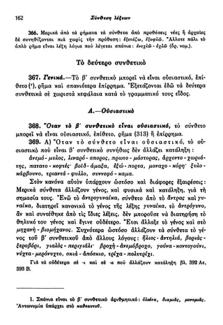 162 Σύν&εση λέξεων
366. Μερικά άπό τά ρήματα τά σύνθετα άπό προθέσεις νέες ή άρχαΐες
δέ συνηθίζονται πιά χωρίς τήν πρόθεση : εξετάζω, εξοφλώ. "Αλλοτε πάλι τό
απλό ρήμα είναι λέξη λόγια πού λέγεται σπάνια: ενοχλώ - όχλώ (δρ. νομ.).
Τό δεύτερο συνθετικό
367. Γενικά.—Τό β' συνθετικό μπορεί νά είναι ούσιαστικό, επί-
θετο (*)» ρήμα καί σπανιότερα επίρρημα. Εξετάζονται εδώ τά δεύτερα
συνθετικά σέ χωριστά κεφάλαια κατά τό γραμματικό τους είδος.
Α.—Ούσιαστικό
368. "Οταν τό β' συνθετικό είναι οϋσιαατικό9 το σύνθετο
μπορεί νά είναι ούσιαστικό, έπίθετο, ρήμα (313) ή έπίρρημα.
369. Α) "Οταν τ ό σ ύ ν θ ε τ ο ε ί ν α ι ο ύ σ ι α σ τ ι κ ό , τό ού-
σιαστικό πού είναι β' συνθετικό συνήθως δέν άλλάζει κατάληξη :
άνεμό- μύλος, λιναρό - σπορος, πρώτο - μάστορας, άρχοντο - χωριά-
της, πατατο - κεφτές' βοϊδ- άμαξα, έξώ- πόρτα, μονάχο-κόρη* ξυλο-
κάρβοννο, τριαντά - φύλλο, σνννεφό - καμα.
Στόν κανόνα αύτόν υπάρχουν ώστόσο καί διάφορες έξαιρέσεις :
Μερικά σύνθετα άλλάζουν γένος, και φυσικά καί κατάληξη, γιά τή
σημασία τους. Έ ν ώ τό άντρογνναίκα, σύνθετο άπό τό άντρας και γυ-
ναίκα, διατηρεί κανονικά τό γένος τής λέξης γυναίκα, τό άντρόγυνο,
αν και συντέθηκε άπό τις ϊδιες λέξεις, δέν μπορούσε νά διατηρήση τό
θηλυκό του γένος και έγινε ούδέτερο. Έτσι άλλαξε τό γένος και στο
μηχανή - βιομήχανος. Συχνότερα ώστόσο άλλάζουν τά σύνθετα τό γέ-
νος τοΰ β' συνθετικού άπό άλλους λόγους: ήλιος-άντηλιά, βοριάς-
ξεροβόρι, γιαλός - περιγιάλι' βροχή - άνεμόβροχο, γούνα - κοντογούνι,
νύχτα- μερόνυχτο, σκιά - άπόσκιο, τρίχα - πολυτρίχι.
Γιά τά ούδέτερα σέ ·ι καί σέ ·α πού άλλάζουν κατάληξη βλ. 392 Αε,
393 Β.
1. Σπάνια είναι τό β' συνθετικό άριθμητικό: όλσενα, διαμιάς, μονομι&ς.
'Αντωνυμία υπάρχει στό κα&εαντσϋ.
 