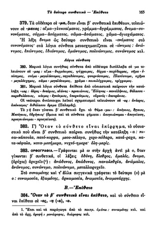Τό δεύτερο συν&ετιχό — Έπί&ετο 165
379. Τά ούδέτερα σέ -μα, δταν είναι β' συνθετικά έπιθέτων, τελειώ-
νουν σέ -ματος : αΐμα—γλυκοαίματος, γράμμα—Αγράμματος, δνομα-συ-
νονόματος, σύρμα—Ασύρματος, σώμα—Ασώματος, χώμα—άγιοχώματος.
Ή λέξη δνομα ώς δεύτερο συνθετικό είναι -ονόματος στο
συνονόματος' στα λόγια σύνθετα μετασχηματίζεται σέ -ώνυμος : Ανώ-
νυμος, έπώνυμος, Ιδιώνυμος, δμώνυμος, πολυώνυμος, συνώνυμος κτλ.
Λόγια σύνθεση
380. Μερικά λόγια συνήθως σύνθετα άπό ούδέτερα δισύλλαβα σέ -μα τε-
λειώνουν σέ -μος : αίμα - θερμόαιμος, ψύχραιμος, δέρμα - παχύδερμος, σήμα - è-
πίσημος, στόμα - μεγαλόστομος, πηγαδόστομος, φονρνόστομος, Πλατύστομο, σχήμα
-μεγαλόσχημος, σώμα-μεγαλόσωμος, χρώμα - ποικιλόχρωμος, τρίχρωμος.
381. Μερικά λόγια σύνθετα έπίθετα άπό ούσιαστικά παίρνουν τήν κατά-
ληξη Ίος : αέρας - έναέριος, αΙώνας - προαιώνιος, "Ελληνας - πανελλήνιος, θάλασσα -
παραθαλάσσιος, κόσμος « έγκόσμιος, ύπερκόσμιος, ουρανός - έπουράνιος.
01 νεώτεροι άντίστοιχοι λαϊκοί σχηματισμοί τελειώνουν σέ -ος : ανάερος,
άπόκοσμος' διθάλασσο όραμα (Παλαμάς).
Τό γ ή όταν γίνεται β' συνθετικό έχει τό θέμα -γει~ : απόγειος, έγγειος,
Μεσόγειος, υδρόγειος' (όμοια καί τά σύνθετα ρήματα : απογειώνομαι - απογείωση,
προσγειώνομαι - προσγείωση).
382. Γ) " Ό τ α ν τ ό σ ύ ν θ ε τ ο ε ί ν α ι έ π ί ρ ρ η μα, τό ουσια-
στικό πού είναι β' συνθετικό παίρνει συνήθως τήν κατάληξη - α : πι-
σω-κάπουλα, πατό-κορφα, μεσο-ττέλαγα, χερο-πόδαρα, κατά-ραχα, κα-
τα-κέφαλα, κατα-μεσήμερα, νυχτό-ημερα' όλη-μερί ς.
383. ΟΡΘΟΓΡΑΦΊΑ.—Γράφονται μέ ω στήν άρχή άντί μέ ο, δταν
γίνωνται β' συνθετικά, οί λέξεις δδύνη, δλεθρος, δμαλός, δνομα,
(δρύχος) δρυχειο (ι
) : Ανώδυνος, έπώδυνος, πανωλεθρία, Ανώμαλος,
Ανώνυμος, συνώνυμο, πολυώνυμο, μεταλλωρύχε ιο.
Στό συνωμότης καί τ® άλλα συγγενικά γράφεται τό δεύτερο (ο) μέ
ο : συνωμοσία, έξωμότης, δρκωμοσία, ένωμοτία, ενωμοτάρχης.
Β.—9
Επίθετο
384. "Οταν τά β' συνθετικό είναι έπίθετο, κα! τό σύνθετο εί-
ναι έπίθετο σέ -ος, -ιι (-α), -ο.
1. "Ετσι καί τά παράγωγα άπό τό ποιητ. όμόνω : συνωμότης κτλ. καί
άπό τό άρχ. όροφή t μονώροφος, διώροφος κτλ.
 