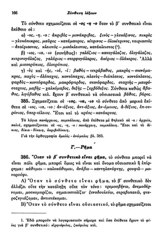 166 Σύν&εση λέξεων
Τό σύνθετο σχηματίζεται σέ -ος -if -ο δταν τό β' συνθετικό είναι
έπίθετο σέ:
α) -ος, -η, -ο : άκριβός — μονάκριβος, ξινός —γλυκόξ ινος, πικρός
— γλυκόπικρος, μαύρος -κατάμαυρος, κίτρινος — όλοκίτρινος, ταιριαστός
- άταίριαστος, κλειστός — μισόκλειστος, κατάκλειστος (*).
β) -ιος, ·ια, ΊΟ (συνήθως): γαλάζιος — καταγάλαζος, όλογάλαζος,
κιτρινογάλαζος, γαλάριος— στερφογάλαρος, άκέριος — ολάκερος. Άλλα
και μισοτρύπιος, όλοτρύπιος.
γ) -ύς και -ής, -ιά, -ί : βαθύς —τετράβαθος, μακρύς - στενόμα-
κρος, παχύς — όλόπαχος, κοντόπαχος, πλατύς—διάπλατος, κοντόπλατος,
φαρδύς—κοντόφαρδος, μακρόφαρδος, στενόφαρδος, σταχτής — μαυρό-
σταχτος, μαβής - χαλκόμαβος, δεξής - ζερβόδεξος. Σύνθετα καθώς άβα-
θος, λιγόβαθος κτλ. έχουν β' συνθετικό τα ούσιαστικά βάθος, βάρος.
385· Σχηματίζεται σέ -ιος, -ια, -ιο τό σύνθετο από μερικά έπί-
θετα σέ -ιος, -ια, -ιο : àv-άξιος, άντ-άξιος, άν-όμοιος, ά-δέξιος, έπ-ου-
ράνιος, ύπερ-τέλειος. "Ετσι και τό κρύος—κατάκρυος.
Τα λόγια πανάρχαιος, παμπάλαιος, άπό επίθετα μέ θηλυκό σέ -α : άρχαία,
παλιά, σχηματίζονται σέ ·ος, -η, -ο : πανάρχαιη, παμπάλαιη. "Ετσι καί τό δί·
κιος, δίκια - δίκαιη, άκριβοδίκαιη.
Γιά τήν όρθογραφία όμαλός - άνώμαλος βλ. 383.
Γ.—Ρήμα
386· "Οταν τά β' συνθετικό είναι ρήμα, τό σύνθετο μπορεί νά
είναι πάλι ρήμα, μπορεί δμως νά είναι καί όνομα ούσιαστικό ή έπίρ-
ρημα: κάθομαι — καλοκάθομαι, άνάβω —καντηλανάφτης, ρουφώ- μο-
νορούφι.
Α) " Ό τ α ν τ ό σ ύ ν θ ε τ ο ε ί ν α ι ρ ή μ α , τό β' συνθετικό δέν
άλλάζει ούτε τήν κατάληξη ούτε τόν τόνο: τρεμοσβήνω, άνεμοδέρ-
νομαι, μοσκομυρίζω, σημαιοστολίζω' ξενοδουλεύω, στραβοπατώ, φτε-
ροζυγιάζομαι, άντιστέκομαι.
Β)α
Οταν τό σ ύ ν θ ε τ ο είναι ούσιαστικό, τό ρήμα σχηματίζεται
1. Έδώ μπορούν νά λογαριαστούν σήμερα καί όσα έπίθετα έχουν τό φί-
λος γιά β' συνθετικό : ειρηνόφιλος, ζωόφιλος κτλ.
 