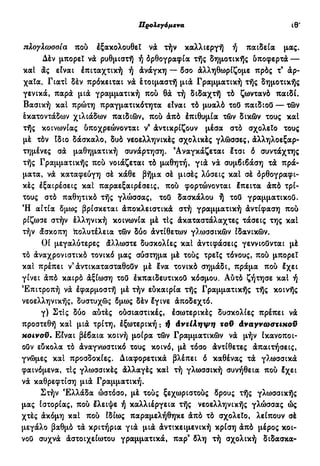 Προλεγόμενα ιθ'
πλογλωσοια πού έξακολουθει νά τήν καλλιεργή ή παιδεία μας.
Δέν μπορεί νά ρυθμιστή ή όρθογραφία τής δημοτικής δποφερτά —
καί άς είναι έπιταχτική ή άνάγκη — δσο άλληθωρίζομε πρός τ9
άρ-
χαΐα. Γιατί δέν πρόκειται νά έτοιμαστή μιά Γραμματική τής δημοτικής
γενικά, παρά μιά γραμματική πού θά τή διδαχτή τό ζωντανό παιδί.
Βασική καί πρώτη πραγματικότητα είναι τό μυαλό τοΟ παιδιού— τών
έκατοντάδων χιλιάδων παιδιών, πού άπό έπιθυμία τών δικών τους καί
τής κοινωνίας ύποχρεώνονται ν9
άντικρίζουν μέσα στό σχολείο τους
μέ τόν Ιδιο δάσκαλο, δυό νεοελληνικές σχολικές γλώσσες, άλληλοεξαρ-
τημένες σά μαθηματική συνάρτηση. 9
Αναγκάζεται έτσι ό συντάχτης
τής Γραμματικής πού νοιάζεται τό μαθητή, γιά νά συμβιβάση τά πρά-
ματα, νά καταφεύγη σέ κάθε βήμα σέ μισές λύσεις καί σέ δρθογραφι-
κές έξαιρέσεις καί παραεξαιρέσεις, πού φορτώνονται έπειτα άπό τρί-
τους στό παθητικό τής γλώσσας, τοΟ δασκάλου ή τοϋ γραμματικοί).
Ή αίτία δμως βρίσκεται άποκλειστικά στή γραμματική άντίφαση πού
ρίζωσε στήν έλληνική κοινωνία μέ τις άκαταστάλαχτες τάσεις της καί
τήν άσκοπη πολυτέλεια τών δύο άντίθετων γλωσσικών ιδανικών.
Οί μεγαλύτερες άλλωστε δυσκολίες καί άντιφάσεις γεννιούνται μέ
τό άναχρονιστικό τονικό μας σύστημα μέ τούς τρείς τόνους, πού μπορεί
καί πρέπει ν'άντικατασταθούν μέ Ινα τονικό σημάδι, πράμα πού Ιχει
γίνει άπό καιρό άξίωση τοΟ έκπαιδευτικοΟ κόσμου. Αύτό ζήτησε καί ή
Επιτροπή νά έφαρμοστή μέ τήν εύκαιρία τής Γραμματικής τής κοινής
νεοελληνικής, δυστυχώς δμως δέν έγινε άποδεχτό.
γ) Στις δύο αύτές ούσιαστικές, έσωτερικές δυσκολίες πρέπει νά
προστεθή καί μιά τρίτη, έξωτερική : ή άντίληψη τοϋ άναγνωατικοϋ
κοινοϋ. Είναι βέβαια κοινή μοίρα τών Γραμματικών νά μήν ικανοποι-
ούν εύκολα τό άναγνωστικό τους κοινό, μέ τόσο άντίθετες άπαιτήσεις,
γνώμες καί προσδοκίες. Διαφορετικά βλέπει δ καθένας τά γλωσσικά
φαινόμενα, τις γλωσσικές άλλαγές καί τή γλωσσική συνήθεια πού έχει
νά καθρεφτίση μιά Γραμματική.
Στήν Ελλάδα ώστόσο, μέ τούς ξεχωριστούς δρους τής γλωσσικής
μας ιστορίας, πού έλειψε ή καλλιέργεια τής νεοελληνικής γλώσσας ώς
χτές άκόμη καί πού ίδίως παραμελήθηκε άπό τό σχολείο, λείπουν σέ
μεγάλο βαθμό τά κριτήρια γιά μιά άντικειμενική κρίση άπό μέρος κοι-
voö συχνά άστοιχείωτου γραμματικά, παρ9
δλη τή σχολική δίδασκα-
 