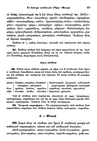 Τό δεύτερο συνθετικό—Ρήμα—Μετοχή 167
σέ -(τ)ης9 (σπανιότερα) -ας ή (σέ λόγια ιδίως σύνθεση) -ος : βγάζω -
μαχαιροβγάλτης, δένω— λαιμοδέτης, κρατώ —κλειδοκράτης, νεροκράτης,
κλέβω - κατσικοκλέφτης, παίζω - οργανοπαίχτης, πνίγω - σκυλοπνίχτης,
χύνω — νεροχύτης' τρέχω — παπατρέχας' γράφω — σεισμογράφος, φωτο-
γράφος, λέγω — γραφολόγος, γεωλόγος, μάχομαι - θαλασσομάχος, ξω-
μάχος, τρώγω (έφαγα)—άνθρωποφάγος, μελισσοφάγος, τριχοφάγος, χορ-
τοφάγος, φορώ—μαυροφόρος, ρασοφόρος, σπαθοφόρος. Α ν ά λ ο γ ο είναι
τό θηλυκό σακοράφα.
Σύνθετα σέ -ι, καθώς άποκούμπι, κατακάθι κτλ. παράγονται άπό ρήματα
σύνθετα.
387. Έπίθετο σύνθετο άπό έπίρρημα και ρήμα σχηματίζεται σέ -ος : αχνό-
τρεμη αχτίνα φεγγαριού (Τυπάλδος), άστρα καϊ γη καί θάλασσα όλότρεμα σταθή-
καν (Τυπάλδος), βραχνότρεμη φωνή (Χατζόπουλος).
Λόγια σύνθεση
388. Πολλά λόγια σύνθετα ρήματα, μέ ρήμα γιά β' συνθετικό, δταν έχουν
α' συνθετικό οποιοδήποτε μέρος τού λόγου έκτός άπό πρόθεση, μετασχηματίζον-
ται στή σύνθεση καί τονίζονται στή λήγουσα. Τά λαϊκά σύνθετα δέ μετασχη-
ματίζονται.
γράφω έγγράφω, συγγράφω, άναγράφω'
καλογράφω, πολνγράφω
δίνω προδίνω, άναδίνω, παραδίνω
κόβω άποκόβω, ξεκόβω, αυγοκόβω
δημοσιογραφώ, Ιχνογραφώ, καλλιγραφώ,
μηχανογραφώ, ορθογραφώ, πολνγραφώ
κληροδοτώ, πλειοδοτώ, προικοδοτώ
δημοκοπώ, χρεοκοπώ.
Άπό τά σύνθετα αύτά παράγονται ούσιαστικά σέ ·ημα : Ιχνογράφημα,
σχεδιογράφημα, κληροδότημα κτλ., καί όχι σέ -μμα, όπως πλάστηκαν μερικά: Ιδεό-
γραμμα, σχεδιάγραμμα. Ανάλογο είναι τό λαϊκό πανώγραμμα.
389. 'Ιστορική παρατήρηση. — Τά μετασχηματισμένα αύτά σύνθετα ήταν
παρασύνθετα, παράγωγα άπό σύνθετα όνόματα καθώς καλλιγράφος, κληροδότης.
Δ. — Μετοχή
390. Συχνά είναι τά σύνθετα πού έχουν β' συνθετικό μετοχή τού
παθητικού παρακειμένου, κάποτε καί τού παθητικού ενεστώτα:
κλειδ-αμπαρωμένος, κοσμο-γυρισμένος, διπλο-ζνγισμένος, χρυσο-
κεντημένος, ήλιο-καμένος, κακο-ντυμένος, νεραϊδο-παρμένος, ροδο-στε-
 