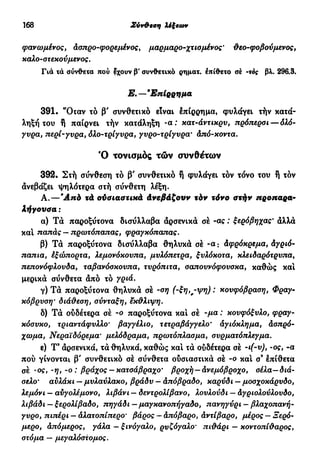 168 Σύν&εση λέξεων
φαν ωμένος y Ασπρο-φορε/αένος, μαρμαρο-χτιομένος ' θεο-φοβούμένος,
καλο-στεκούμένος.
Γιά τά σύνθετα πού έχουν β' συνθετικό ρηματ. έπίθετο σέ -τος βλ. 296.3.
Ε.—'Επίρρημα
391. "Όταν τό β' συνθετικό είναι έπίρρημα, φυλάγει τήν κατά-
ληξή του ή παίρνει τήν κατάληξη - α : κατ-άντικρυ, πρόπερσι-δλό-
γυρα, περί-γυρα, όλο-τρίγυρα, γνρο-τρίγνρα· Από-κοντα.
Ό τονισμός τών συνθέτων
392. Στή σύνθεση τό β' συνθετικό ή φυλάγει τον τόνο του ή τόν
άνεβάζει ψηλότερα στή σύνθετη λέξη.
Α.—Άπό τά ούσιαστικά Ανεβάζουν τόν τόνο στήν προπαρα-
λήγουσα :
α) Τά παροξύτονα δισύλλαβα άρσενικά σέ -ας : ξερόβηχας' άλλά
και παπάς — πρωτόπαπας, φραγκόπαπας.
β) Τά παροξύτονα δισύλλαβα θηλυκά σέ -α : Αφρόκρεμα, Αγριό-
παπια, έξώπορτα, λεμονόκουπα, μυλόπετρα, ξνλόκοτα, κλειδαρότρυπα,
πεπονόφλουδα, ταβανόσκουπα, τυρόπιτα, σαπουνόφουσκα, καθώς και
μερικά σύνθετα άπό τό γριά.
γ) Τά παροξύτονα θηλυκά σέ -ση (-ξη,,-ψη) : κουφόβραση, Φραγ-
κόβρύση' διάθεση, σύνταξη, έκθλιψη.
δ) Τά ούδέτερα σέ -ο παροξύτονα και σέ -μα : κουφόξυλο, φραγ-
κόσυκο, τριαντάφυλλο' βαγγέλιο, τετραβάγγελο' αγιόκλημα, Ασπρό-
χωμα, Νεραϊδόρεμα' μελόδραμα, πρωτόπλασμα, συρματόπλεγμα.
ε) Τ9
άρσενικά, τά θηλυκά, καθώς κα! τά ούδέτερα σέ -ι(-ν), -ος, -α
πού γίνονται β' συνθετικό σέ σύνθετα ούσιαστικά σέ -ο κα! σ9
έπίθετα
σέ ·ος, -η, -ο : βράχος — κατσάβραχο' βροχή—Ανεμόβροχο, σέλα—διά-
σελο' αυλάκι — μυλαύλακο, βράδυ — Απόβραδο, καρύδι — μοσχοκάρυδο,
λεμόνι — αυγολέμονο, λιβάνι — δεντρολίβανο, λουλούδι — Αγριολούλουδο,
λιβάδι — ξερολίβαδο, πηγάδι — μαγκανοπήγαδο, πανηγύρι — βλαχοπανή-
γυρο, πιπέρι — Αλατοπίπερο' βάρος — Απόβαρο, Αντίβαρο, μέρος — Ξερό-
μερο, απόμερος, γάλα — ξινόγαλο, ρυζόγαλο' πιθάρι — κοντοπίθαρος,
στόμα — μεγαλόστομος.
 