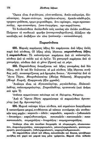 176 Σύν&εση λέξεων
'Όμοια είναι ά-φιλότιμος, γλυκ-ανάλατος, διπλο-καλομοίρα, όλο-
κάτασπρος, ovoματ-επώνυμο, πετρελαιο-κίνητος, άμπελο-κλαδό-ριζα,
τραχανο-χυλόπιτα, τρεμο-χειροπόδαρος, άντι-πρόπερσι, παρα-προσπαπ-
πούλης, προ-συνεννόηση, ξava-υπογράφω, προ-παροξύτονος.
Τά διπλοσύνθετα ακολουθούν τούς κανόνες τών απλών συνθέτων.
Παίρνουν τό συνθετικό φωνήεν (κυπαρισοοβεργόλιγνη), άλλάζουν τήν
κατάληξη καί άνεβάζουν τον τόνο (καλοκαίρι — κατακαλόκαιρο).
Παρασύνθετα
402· Μερικές παράγωγες λέξεις δέν παράγονται άπό λέξεις άπλες
παρά άπό σύνθετες. Οί λέξεις αύτές λέγονται παρασύνθετες λέξεις
ή παρασύνθετα: Τό καλωοόριομα παράγεται άπό τό καλωσορίζω,
σύνθετο άπό τό καλώς και τό ορίζω. Τό χασομερώ παράγεται άπό τό
χασομέρης, σύνθετο άπό τό χάνω (έχασα) και τό μέρα.
403· Παρασύνθετες ονομάζονται και λέξεις γεννημένες άπό δύο
λέξεις, πού αν και δέν ένώνονται σέ μιά σύνθετη λέξη λέγονται συνή-
θως μαζί, συναπαρτίζοντας μιά ορισμένη έννοια : Άγιοταφίτης άπό τό
"Αγιος Τάφος, Μαυροθαλασσίτης (Μαύρη Θάλασσα), Μικροχωρίτης
(Μικρό Χωριό), έξωφρενικός (έξω φρενών).
Ανάλογα είναι τά ΑΙγαιοπελαγίτης, μεγαλοϊδεάτης, Παλαιοελ-
λαδίτης% παλαιοημερολογίτης, Στερεολλαδίτης, τριατατικός (πού άνήκει
στά τρία Τ)
'Ανάλογα σχηματίστηκαν παλιότερα καί τά Πηλιορείτης, Ψηλορείτης.
Ά π ό τό "Αρεως Πάγος σχηματίστηκε τό παρασύνθετο άρεοπα-
γίτης (καί δχι άρειοπαγίτης).
404. Μερικά νεώτερα λόγια σύνθετα, πού σημαίνουν έπαγγέλματα
ή καταστήματα μειχτά, συνθέτονται μέ κάποια συντόμεψη τών συνθετι-
κών τους μερών : καφενείο — ώδειο : καφωδείο, καφενείο — ζυθοπωλεϊο
— έστιατόριο : καφεζυθεστιατόριο, ποτοπωλείο — παντοπωλείο : ποτο-
παντοπωλειο, στομαχολόγος — έντερολόγος : οτομαχοεντερολόγος.
'Ανάλογα είναι τών ποικίλων έπιγραφών τά οίνομαγειρείο, οίνοπαντοπω-
λεΐο, ώτορινολαριγγολόγος, καπνόχαρτοπωλείο, γαλακτοζαχαροπλαστεΐο, φωτοτσιγκο-
γραφεϊο, φωτοζωγραφεΐο, ζυ&οζαχαροπλαστεΐο, τσάρουχοϋποδηματοποιεΐο.
Τά παρασύνθετα αύτοΰ τοΰ είδους, πολυσύλλαβα καί άνοστα, γεννήθηκαν
συνήθως στό· χαρτί καί μερικά τους μόνο γράφονται. Μερικά είναι πιθανόν
 