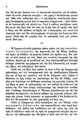 κ' Προλεγόμενα
λία. Σά νά μήν έφταναν έτσι οί ούσιαστικές δυσκολίες γιά νά καθορι-
στούν τά κοινά γλωσσικά στοιχεία — και χωρίς ν9
άποκλείωνται φυσικά
και λάθη στόν καθορισμό τους — ό πολυκέφαλος νεοελληνικός άτομι-
σμός, δυναμωμένος φυσικά άπό τα παραπάνω έλαφρυντικά — είναι δύσκο-
λο νά ίκανοποιηθή στό σύνολό του. Γιατί ό καθένας φαντάζεται συνή-
θως κοινά δσα ξέρει άπό τόν τόπο του ή δσα λέει (ή νομίζει πώς λέει)
ό Ιδιος, και δέν πείθεται νά δεχτή και ν'άναγνωρίση γιά κοινό Ινα
γλωσσικό τύπο πού δέν πολιτογράφησε τά στοιχεία τού δικού του ιδιώ-
ματος. Άλλά πώς θά μπορέση έτσι νά καθιερωθή ποτέ μιά γλώσσα
κοινή δλων μας ;
Λ
Ή Γραμματική αύτή γράφτηκε πρώτα πρώτα γιά τούς έ κ π α ι δ ε υ -
τ ι κ ο ύ ς λ ε ι τ ο υ ρ γ ο ύ ς , τής Δημοτικής και τής Μέσης παιδείας,
πού έχουν νά διδάξουν τή μητρική γλώσσα στό σχολείο τους. Και πρέ-
πει γι9
αύτό φυσικά νά τούς δώση μία συνολική περιγραφή τής νέας
γλώσσας, άσχετη μέ τά μεταβλητά και τόσο εύκολομετάβλητα δυστυχώς
έπίσημα γλωσσικά προγράμματα και τήν ύλη διδασκαλίας γιά όρισμέ-
νες τάξεις, πού καθορίζεται άπό έκεΐνα.
9
Αλλά και γιά άλλο λόγο πρέπει νά είναι ή ύλη τής Γραμματικής
άφθονώτερη και πιό λεπτομερειακή άπό τήν προβλεπόμενη διδακτέα
ύλη και νά έχη και κεφάλαια πού δέ θά διδαχτούν ποτέ. Πρέπει ό
δάσκαλος νά έχη ύπόψη του περισσότερα άπ' δσα θά διδάξη, γιατί
μόνο μιά πλατύτερη και βαθύτερη κατανόηση τής μητρικής γλώσσας θά
τού δώση τό μέσο νά καλλιεργήση και στό μαθητή τή γνώση και τήν
άγάπη της. Και δταν άκόμη συλλογιστούμε πώς άποφοιτούν συνήθως
άπό τ9
άνώτερα έκπαιδευτήρια οί "Ελληνες έκπαιδευτικοί και τών δύο
βαθμίδων άκατάρτιστοι στό βασικό μάθημα τής μητρικής γλώσσα;, βλέ-
πομε πώς γίνεται διπλά άναγκαίο νά συμπυκνωθή σ9
ένα βοηθητικό βι-
βλίο δ,τι θά μπορούσε νά τούς χρησιμέψη στό έργο τους.
9
Αλλά ή Γραμματική αύτή προορίζεται και γιά Όδηγός στούς
σ υ γ γ ρ α φ ε ί ς δ ι δ α χ τ ι κ ώ ν , πού παρουσιάζονται τόσο συχνά άκα-
θοδήγητοι στά βιβλία πού ύποβάλλουν γιά τήν κρίση, δχι μόνο ώς
πρός τό λεξιλόγιο παρά και ώς πρός τά γραμματικά στοιχεία τής κοι-
νής και τήν όρθογραφία της. θ ά ßpoöv σ9
αύτή πριν άπ9
δλα τήν ένό-
 