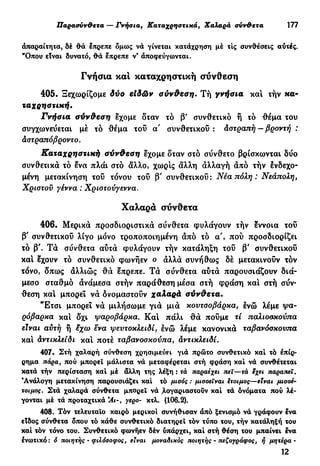 Παρασνν&ετα — Γνήσια, Καταχρηστικά, Χαλαρά σνν&ετα ΥΠ
άπαραίτητα, δέ θά έπρεπε δμως νά γίνεται κατάχρηση μέ τις συνθέσεις αύτές.
"Οπου είναι δυνατό, θά έπρεπε ν* άποφεύγωνται.
Γνήσια και καταχρηστική σύνθεση
405. Ξεχωρίζομε δύο είδών σύνθεση. Τή γνήσια και τήν κα-
ταχρηστική.
Γνήσια σύνθεση έχομε δταν τό β' συνθετικό ή τό θέμα του
συγχωνεύεται μέ τό θέμα του α' συνθετικού: άστραπή — βροντή :
άστραπόβροντο.
Καταχρηστική σύνθεση έχομε δταν στό σύνθετο βρίσκωνται δύο
συνθετικά τό ένα πλάι στό άλλο, χωρίς άλλη άλλαγή άπό τήν ενδεχο-
μένη μετακίνηση τού τόνου τού β' συνθετικού : Νέα πόλη : Νεάπολη,
Χρίστου γέννα : Χριστούγεννα.
Χαλαρά σύνθετα
406. Μερικά προσδιοριστικά σύνθετα φυλάγουν τήν έννοια τού
β' συνθετικού λίγο μόνο τροποποιημένη άπό τό α', πού προσδιορίζει
τό β'. Τά σύνθετα αύτά φυλάγουν τήν κατάληξη του β' συνθετικού
και έχουν τό συνθετικό φωνήεν ο άλλά συνήθως δέ μετακινούν τόν
τόνο, δπως άλλιώς θά επρεπε. Τά σύνθετα αύτά παρουσιάζουν διά-
μεσο σταθμό άνάμεσα στήν παράθεση μέσα στή φράση κα! στή σύν-
θεση κα! μπορεί νά δνομαστούν χαλαρά σύνθετα.
"Ετσι μπορεί νά μιλήσωμε γιά μιά κουτσοβάρχα, ένώ λέμε ψα-
ρόβαρκα κα! δχι ψαροβάρκα. Κα! πάλι θά πούμε τί παλιοσκούπα
είναι αυτή ή έχω ενα ψευτοκλειδί, ένώ λέμε κανονικά ταβανόσκουπα
κα! άντικλείδι κα! ποτέ ταβανοσκούπα, αντικλείδι.
407. Στή χαλαρή σύνθεση χρησιμεύει γιά πρώτο συνθετικό καί τό έπίρ-
ρημα πάρα, πού μπορεί μάλιστα νά μεταφέρεται στή φράση καί νά συνθέτεται
κατά τήν περίσταση καί μέ άλλη της λέξη : τά παραέχει πει—τά εχει παραπεϊ.
"Ανάλογη μετακίνηση παρουσιάζει καί τό μισός : μισσειναι έτοιμος—είναι μισοέ-
τοιμος. Στά χαλαρά σύνθετα μπορεί νά .λογαριαστούν καί τά δνόματα πού λέ-
γονται μέ τά προταχτικά γερο- κτλ. (106.2).
408. Τόν τελευταίο καιρό μερικοί συνήθισαν άπό ξενισμό νά γράφουν ενα
είδος σύνθετα όπου τό κάθε συνθετικό διατηρεί τόν τύπο του, τήν κατάληξή του
καί τόν τόνο του. Συνθετικό φωνήεν δέν ύπάρχει, καί στή θέση του μπαίνει ένα
ένωτικό : ό ποιητής - φιλόσοφος, είναι μοναδικός ποιητής - πεζογράφος, ή μητέρα -
12
 