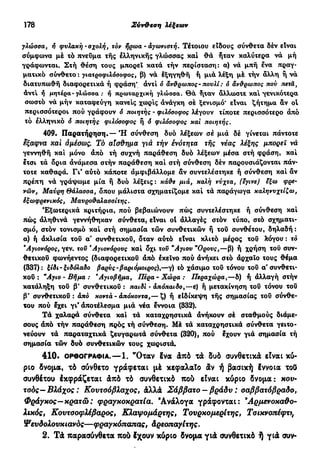 178 Σύν&εση λέξεων
γλώσσα, ή φυλακή - σχολή, τον ήρωα - αγωνιστή. Τέτοιου είδους σύνθετα δέν είναι
σύμφωνα μέ τό πνεύμα τής έλληνικής γλώσσας καί θα ήταν καλύτερα να μή
γράφωνται. Στή θέση τους μπορεί κατά τήν περίσταση: α) νά μπή ενα πραγ-
ματικό σύνθετο : γιατροφιλόσοφος, β) νά έξηγηθή ή μιά λέξη μέ τήν άλλη ή νά
διατυπωθή διαφορετικά ή φράση* άντί ό άνθρωπος- πουλί : 6 άνθρωπος πού τιετά,
αντί ή μητέρα-γλώσσα : ή πρωταρχική γλώσσα. Θα Τταν άλλωστε και γενικότερα
σωστό νά μήν καταφεύγη κανείς χωρίς άνάγκη σέ ξενισμό* είναι ζήτημα άν oi
περισσότεροι πού γράφουν ό ποιητής - φιλόσοφος λέγουν τίποτε περισσότερο άπό
τό έλληνικό ό ποιητής φιλόσοφος ή ô φιλόσοφος και ποιητής.
409. Παρατήρηση. — Ή σύνθεση δυο λέξεων σέ μιά δέ γίνεται πάντοτε
έξαφνα xai αμέσως. Τό αίσθημα γιά τήν ένότητα τής νέας λέξης μπορεί νά
γεννηθή καί μόνο άπό τή συχνή παράθεση δυό λέξεων μέσα στή φράση, καί
ετσι τά όρια άνάμεσα στήν παράθεση καί στή σύνθεση δέν παρουσιάζονται πάν-
τοτε καθαρά. Γι* αύτό κάποτε άμφιβάλλομε άν συντελέστηκε ή σύνθεση καί άν
πρέπη νά γράψωμε μία ή δυό λέξεις: κάθε μιά, καλή νύχτα, (εγινε) εξω φρε-
νών, Μαύρη θάλασσα, όπου μάλιστα σχηματίζομε καί τά παράγωγα καληνυχτίζω,
εξωφρενικός, Μαυροθαλασσίτης.
Εξωτερικά κριτήρια, πού βεβαιώνουν πώς συντελέστηκε ή σύνθεση καί
πώς άληθινά γεννήθηκαν σύνθετα, είναι ot άλλαγές στόν τύπο, στό σχηματι-
σμό, στόν τονισμό καί στή σημασία τών συνθετικών ή τού συνθέτου, δηλαδή :
α) ή άκλισία τού α' συνθετικού, όταν αύτό είναι κλιτό μέρος του λόγου : τό
Άγιονόρος, γεν. του *Αγιονόρους καί όχι του "Αγιου "Ορους,—β) ή χρήση τού συν-
θετικού φωνήεντος (διαφορετικού άπό έκεΐνο πού άνήκει σιό αρχαίο τους θέμα
(337): ξίδι-ξιδόλαδο βαρνς-βαριόμοιρος),—γ) ϊό χάσιμο τού τόνου τού α' συνθετι-
κού : "Αγιο-Βήμα: Άγιοβήμα, Πέρα-Χώρα: Περαχώρα,—δ) ή άλλαγή στήν
κατάληξη τού β' συνθετικού : παιδί - άπόπαιδο,—ε) ή μετακίνηση τού τόνου του
β' συνθετικού : άπό κοντά - άπόκοντα,— ζ) ή είδίκεψη τής σημασίας τού σύνθε-
του πού έχει γι* άποτέλεσμα μιά νέα έννοια (332).
Τά χαλαρά σύνθετα καί τά καταχρηστικά άνήκουν σέ σταθμούς διάμε-
σους άπό τήν παράθεση πρός τή σύνθεση. Μέ τά καταχρηστικά σύνθετα γειτο-
νεύουν τά παραταχτικά ζευγαρωτά σύνθετα (320), πού έχουν γιά σημασία τή
σημασία τών δυό συνθετικών τους χωριστά.
410. ΟΡΘΟΓΡΑΦΊΑ.—1. "Οταν δνα άπό τά δυό συνθετικά είναι κύ-
ριο δνομα, τό σύνθετο γράφεται μέ κεφαλαίο άν ή βασική έννοια τοΟ
συνθέτου έκφράζεται άπό τό συνθετικό πού είναι κύριο δνομα: κου-
τσός— Βλάχος : Κουτσό βλάχος, άλλά Σάββατο - βράδυ : σαββατόβραδο,
Φράγκος— κρατώ: φραγκοκρατία. Ανάλογα γράφονται: Άρμενοκαθο-
λικός, Κουτσοφλέβάρος, Κλαψομάρτης, Τουρκομερίτης, Τοικνοπέφτι,
Ψευδολουκιανός—φραγκόπαπας, Αρεοπαγίτης.
2. Τά παρασύνθετα πού έχουν κύριο δνομα γιά συνθετικό ή γιά συν-
 