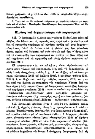 Πλούτος και έκφραοτικότητα τον παραγωγικού 179
θετικά γράφονται μέ μικρό δταν είναι έπίθετα: παρά-Δούναβης —παρα-
δουνάβιος, πανελλήνιος.
3. "Οταν καί τά δύο συνθετικά γράφωνται μέ κεφαλαίο, γράφεται μέ κεφα-
λαίο καί τό σύνθετο : Μαγιάπριλο, Μεγάλεξάντρος, Φραγχοσνριανός. "Ετσι καί Βο-
ρειοηπειρώτης κτλ.
Πλούτος καί εκφραστικότητα τοΰ παραγωγικού
411. Ό έκφραστικός πλούτος μιας γλώσσας δέ βασίζεται μόνο στό
πλήθος τών λέξεων και τις σημασίες τους παρά και στήν ευκολία πού
έχει νά σχηματίζη παράγωγα και σύνθετα, καθώς και στήν έκφραστι-
κότητά τους. Ά π ό τήν άποψη αύτή ή γλώσσα μας έχει μοναδικές
αρετές, πράμα πού δείχνεται και στήν εύκολία πού έχει ν9
άφομοιώνη
καί νά συνταιριάζη στόν παραγωγικό της πλούτο τις ξένες λέξεις πού
πολιτογράφησε καί νά σχηματίζη άπό αύτές άφθονα παράγωγα καί
σύνθετα (211).
Οι π α ρ α γ ω γ ι κ έ ς κ α τ α λ ή ξ ε ι ς είναι άφθονώτατες καί
συχνά πολύ γόνιμες καί έκφραστικές, έτσι πού νά έκφράζωνται μέ
αύτές λεπτές άποχρώσεις, καθώς λ. χ. οι καταλήξεις γιά τά ύποκορι-
στικά, ούσιαστικά (267) καί έπίθετα (304), ή κατάληξη -(ήάρης (286,
298.1), ή κατάληξη - ι ά , πού έχει πλήθος σημασίες (288) καί μπο-
ρεί κατά τήν άνάγκη νά σχηματίση νέα παράγωγα. Κάποτε άπό τήν
ϊδια άρχική λέξη σχηματίζονται μέ διαφορετικές καταλήξεις διαφορε-
τικά παράγωγα συνώνυμα (433) : παιδί - παιδιάτικος - παιδιάστικος
— παιδιακίοιος — παιδιακίστικος* μέοη — μεσι(α)νός — μεοιακός, κα-
λοκαίρι — καλοκαιρινός (λ.χ. πανωφόρι, νύχτα) — καλοκαιριάτικος, (νύ-
χτα, ντύθηκε καλοκαιριάτικα),Σάββατο - σαββατιανός —σαββατιάτικος.
412. Ξεχωριστά πλούσια είναι ή σ ύ ν θ ε σ η , άνώτερη σχεδόν
καί άπό τής άρχαίας γλώσσας, δπως λ. χ. φανερώνεται στά σύνθετα
ρήματα (άνεμοδέρνομαι, ξενοδουλεύω), στά ύποκοριστικά ρήματα (329),
στά ποικίλα σύνθετα μέ α' συνθετικό έπίθετο ή έπίρρημα (γλυκολέ-
μονο, γλυκοπύρουνος, γλυκομίλητος, γλυκοχαράζει) (335), στ9
άφθονα
παραταχτικά σύνθετα (319) καί τόσα άλλα παραστατικά σύνθετα (λια-
νοτούφεκο, λιανοτράγουδο, άλλαξοκαιριά, μοσκομυρίζω, άνοιχτομάτης,
καμαροφρύδα, στηθοκοπιέμαι, άρχοντοξεπεσμένος) κτλ. Πολλά άπό
τά σύνθετα έκφράζουν νέα έννοια ή άπόχρωση διαφορετική άπό τις
 