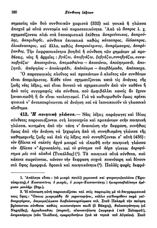 180 Σύν&εση λέξεων
σημασίες τών δυο συνθετικών χωριστά (332) και γενικά ή γλώσσα
αποχτά μέ αυτά συντομία και παραστατικότητα. Ά π ό τό άσπρος λ. χ.
σχηματίζονται πλάι στά υποκοριστικά έπίθετα άσπρούτσικος, άσπρου-
λης, άσπριδερός, σύνθετα έπιτατικά καθώς κάτασπρος, δλόασπρος,
δλοκάτασπρος, καί άλλα, καθώς άσπροκίτρινος, άσπρόμαύρος, άσπρό-
ξαν&ος. Τήν εκφραστικότητα βοηθει ή σύνθεση τών ρημάτων μέ προ-
θέσεις, νέες ή άρχαΐες : βγάζω, άποβγάζω, ξεβγάζω,συνεβγάζω, συνα-
ποβγάζω' άποστρώνω, άπομαϋαίνω — άποσώνω, άπολησμονώ, άπο-
ζητώ, άπόψηλος — άπολειφάδι, άπόπλυμα — άποβδόμαδα, άπόπασχα.
Ό παραγωγικός πλούτος και προπάντων δ πλούτος τών συνθέτων
είναι άπεριόριστος. Κάθε τόσο σχηματίζονται κατά τις άνάγκες τής
ζωής νέες λέξεις, καί είναι δυνατό νά σχηματιστούν άπό τόν καθένα ή
άπό τούς συγγραφείς νέα σύνθετα, πού άμφιβάλλει κανείς αν έχουν
ξαναειπωθή ή αν είναι νεολογισμοί. Γιά νά καθιερωθούν δμως πρέπει
φυσικά ν' άνταποκρίνωνται σέ άνάγκη και νά ικανοποιούν τό γλωσσικό
αίσθημα.
413. Ή ποιητική γλώσσα.— Νέες λέξεις παράγωγες και ιδίως
σύν&ετες παρουσιάζονται στή λογοτεχνία καί προπάντων στήν ποιητική
γλώσσα, κινημένη άπό τήν τάση ν9
άνανεώση τήν έκφραση, συνήθως
δμως άπό τήν άνάγκη νά ξεχωρίση άπό τή συνηθισμένη γλώσσα τής
καθημερινής ζωής και άπό τις λέξεις πού συνηθίζονται σ9
αύτή (436) :
τδν έβλεπα νά σαλεύη άργά μπορεί νά ειπωθή στήν ποιητική γλώσσα
τόν εβλεπα ν* άργοσαλεύη, και το φύσημα τού άέρα γίνεται άεροφύ-
οημα μες στά κλαδιά (Τυπάλδος) (')· Τά ποιητικά αύτά σύνθετα, πού
κάποτε σωρεύονται, κάνουν τήν έκφραση συχνά πυκνότερη και δίνουν
στό ύφος δμορφιά, δροσιά και ποιητικότητα (a
). Πολλές φορές έκφρά-
1. Ανάλογα είναι : (τό μικρό πουλί) χαμοπετά καί φτερουγοξαπλώνει (Έρω-
τόκριτος), 6 Κωοταντινος 6 μικρός, ό μικρό-Κωσταντάκης | εμικροκαβαλίκεψε άμε-
ρωτο μουλάρι (δημ.).
2. "Η πύκνωση αύτή παρουσιάζεται καί στίς παροιμίες μέ τό έπιγραμματικό
τους ύφος : *Οποιος μικρόμάθη δε γερονταφήνει, κάλλιο γαϊδουρόδενε παρά γαϊ-
δουρογνρευε, άνεμομαζώματα διαβολοακορήίοματα κτλ. Στοΰ Παλαμά τήν ποίηση
βρίσκονται σύνθετα καθώς κιοσοστέφανο παιδί (6 Βάκχος), θαλασοογέννητες (ol
Νηρηίδες), άρμαδοκαϋχες (πυρσοί), αΐωνοστήλωτη ζωγραφιά (του Σολωμού),
άοχραπόφεγγα (τών Ίλιάδων), αμαραγδονηοια (γιά τά νησιά τοϋ ΑΙγαίου). Στού
 