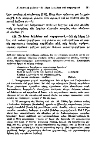 9
Η ποιητική γλώσσα — Τό λόγιο λεξιλόγιο και παραγωγικό 181
ζουν μονολεχτικά νέες έννοιες (332), Ιδίως δταν πρόκειται για Αποχρώ-
σεις (!
). Στήν ποιητική γλώσσα είναι αγαπητά και τα σύνθετα άπό ρη-
ματικά έπίθετα σέ -τός.
Ή άρετή τών έκφραστικών συνθέτων δείχτηκε και στις νεοελλη-
νικές μεταφράσεις τών άρχαίων κλασικών ποιητών, τόσο πλοΰσιων
σέ σύνθετα (8
).
414. Τ ό λόγιο λεξιλόγιο nal παραγωγικό.— Μέ τις λόγιες λέ-
ξεις πού πολιτογραφήθηκαν στή γλώσσα μας καθιερώθηκαν σέ μερι-
κές περιστάσεις έκφράσεις παράλληλες πλάι στις λαϊκές: φοάχτης,
(φραγή), φράξιμο - φράγμα, φραγμός. Κάποτε πολιτογραφήθηκαν μέ
Δελή τήν ποίηση : άβυσσσθέμελα παλάτια, άπό τής σύναστρης σκλαβιάς μου τά πα-
λάτια. Στό Σολωμό υπάρχουν σύνθετα καθώς λιανοτρέμουλη (σπίθα), κλωνοφλί·
φλισμα, νερομουρμούρισμα, γλυκολυπούμενη, τρεμομανιάζοντας κτλ. Επισώρευση
συνθέτων έχομε σέ στίχους καθώς :
Λακκιώτικα άσημάρματα, πρωτάκουστα βροντήστε'
παντέρμα πετροχώματα χιλισφωτοκαμένα,
βάλτε τό πρασινόξανθο τών άμπελιώ στολίδι.. . (Παλαμάς)
Καράβια άλαργοτάξιδα και θαλασσοδαρμένα,
πού τρέχετε γοργόφτερα ν'άράξετε. (Δελής).
1. 'Αναγράφονται μερικά παραδείγματα άπό τό έργο τού Χατζόπουλου :
μιά άπολαμπίδα άπό χαρά θεϊκή. Και άπό τήν πεζογραφία (Τάσω) : γειρτόκλωνα
δέντρα, χλωμοκίτρινα άχνορόδινα φέγγη, άχνοκόκκινο αϊμα, γλανκόλαμπη πυρά,
θαμποσκότεινη, άσπρσγάλαζες θαμπόχρνσες αναλαμπές' ήσυχοι, διάφανοι, γαλανω-
ποι άπλώνονταν και κρεμούσαν οί ίσκιοι στις σταχτοκόκκινες σκεπές, στους μουν-
τόλευκους τοίχους τών σπιτιών, καί μαλακή ευωδιά και λάμψη χρυσορόδινη, σκορ-
πισμένη σά χρυσόσκονη, τρέμανε σ* δλο τόν άέρα.
2. "Η μετάφραση τής Ίλιάδας άπό τόν Άλ. Πάλλη έχει σύνθετα καθώς
τ' άκόλουθα : θεόμορφος (θεοείκελος), χρυσόλαλος (ήδυεπής), μαυροσύννεφος (κελαι-
νεφής), Ικατοβοδιά (έκατόμβη), μενεξέθωρος γιαλός (Ιοειδής πόντος), κουτσολαχα-
VIασμένος (ποιπνύων), διπλόφερε ή καρδιά (διάνδιχα μερμήριξεν) κτλ. Καί ό Γρυ-
πάρης λέει μεταφράζοντας τόν ΑΙσχύλο : με τις διπλογοργόατροφες φτεροΰγες
(πτερύγων θοαϊς άμίλλαις), σφιχταλυσοπερίπλεχτο σώμα (άδαμαντοδέτοισι λύ-
μαις), κι ϊδεοα χαλινόστεργα τ' άλογα στ* άρμα | τής άρχοντιας τής μεγαλόπλουτης
καμάρι (ύφ* άρμα τ' ήγαγον φιληνίους | ίππους, άγαλμα τής ύπερπλούτου χλι-
δής), που πάλι με τραβούν | οί μακροπεριπλάνητοι παραδαρμοί ; (ποΐ μ' άγουσ' αίδε
τη I λέπλαγκτοι πλάναι), άπ* τις ψιλαμμουδένιες έκβολες (άπό προστομίων λεπτο-
ψαμάθων), άντάρα χειμωνόδαρτη (λαίλαπι χειμωνοτύπφ), τής γερακοκυνήγητης
άηδόνας (τάς κιρκηλάτου άηδόνος).
 