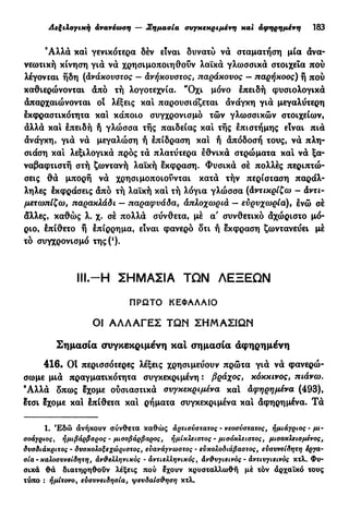 Λεξιλογική ανανέωση — Σημασία συγκεκριμένη και αφηρημένη 183
Άλλα και γενικότερα δέν είναι δυνατύ να σταματήση μία ανα-
νεωτική κίνηση για να χρησιμοποιηθούν λαϊκά γλωσσικά στοιχεία πού
λέγονται ήδη (άνάχονστος — Ανήκουστος, παράκουος — παρήκοος) ή πού
καθιερώνονται άπό τή λογοτεχνία. "Όχι μόνο έπειδή φυσιολογικά
άπαρχαιώνονται οι λέξεις και παρουσιάζεται άνάγκη γιά μεγαλύτερη
έκφραστικότητα και κάποιο συγχρονισμό τών γλωσσικών στοιχείων,
άλλά και έπειδή ή γλώσσα τής παιδείας και τής επιστήμης είναι πιά
άνάγκη, γιά νά μεγαλώση ή έπίδραση καί ή απόδοση τους, νά πλη-
σιάση καί λεξιλογικά πρός τά πλατύτερα έθνικά στρώματα καί νά ξα-
ναβαφτιστή στή ζωντανή λαϊκή έκφραση. Φυσικά σέ πολλές περιπτώ-
σεις θά μπορή νά χρησιμοποιούνται κατά τήν περίσταση παράλ-
ληλες έκφράσεις άπό τή λαϊκή καί τή λόγια γλώσσα (Αντικρίζω - Αντι-
μετωπίζω, παρακλάδι — παραφυάδα, άπλοχωριά — ευρυχωρία), ένώ σέ
άλλες, καθώς λ. χ. σέ πολλά σύνθετα, μέ α' συνθετικό άχώριστο μό-
ριο, έπίθετο ή έπίρρημα, είναι φανερό δτι ή έκφραση ζωντανεύει μέ
τό συγχρονισμό της (*).
I l l - Η ΣΗΜΑΣΙΑ ΤΩΝ ΛΕΞΕΩΝ
ΠΡΩΤΟ ΚΕΦΑΛΑΙΟ
ΟΙ Α Λ Λ Α Γ Ε Σ ΤΩΝ ΣΗΜΑΣΙΩΝ
Σημασία συγκεκριμένη καί σημασία αφηρημένη
416. OÎ περισσότερες λέξεις χρησιμεύουν πρώτα γιά νά φανερώ-
σωμε μιά πραγματικότητα συγκεκριμένη : βράχος, κόκκινος, πιάνω.
Άλλά δπως έχομε ούσιαστικά συγκεκριμένα καί Αφηρημένα (493),
έτσι έχομε καί έπίθετα καί ρήματα συγκεκριμένα καί άφηρημένα. Τά
1. Έδώ ανήκουν σύνθετα καθώς αρτισύστατος - νεοσύστατος, ήμιάγριος - μι-
σοάγριος, ήμιβάρβαρος - μισοβάρβαρος, ήμίκλειστος - μισόκλειστος, μισοκλεισμένος,
δυσδιάκριτος - δυσκολοξεχώριστος, ευανάγνωστος - ευκολοδιάβαστος, ευσυνείδητη έργα-
σία - καλοσυνείδητη, άνύελληνικος - άντιελληνικός, άν&υγιεινός - άντιυγιεινός κτλ. Φυ-
σικά θά διατηρηθούν λέξεις πού έχουν κρυσταλλωθή μέ τόν άρχαΐκό τους
τύπο : ημίτονο, ευσυνειδησία, ψευδαίσθηση κτλ.
 
