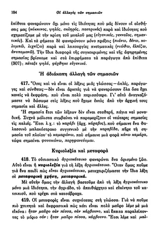 184 Oi αλλαγές τών σημασιών
επίθετα φανερώνουν δχι μόνο τις Ιδιότητες πού μας δίνουν οί αισθή-
σεις μας (κόκκινος, ψηλός, σκληρός, παστρικός) παρά κα! Ιδιότητες πού
σχηματίζομε με τήν κρίση τού μυαλού μας (ευγενικός, γενναίος, σημαν-
τικός). Κα! τα ρήματα δέ φανερώνουν μόνο πράξεις (πιάνω, δένω, κο-
λυμπώ, λιχνίζω) παρά κα! λειτουργίες πνευματικές (νιώθω, έλπίζω,
άνυπομονώ). Τήν ϊδια διαφορά τής συγκεκριμένης κα! τής άφηρημένης
σημασίας βρίσκομε κα! στά έπιρρήματα τά παράγωγα άπό έπίθετα
(307): πέταξε ψηλά, φέρθηκε ευγενικά.
Ή αδιάκοπη αλλαγή τών σημασιών
417. "Οσες κα! νά είναι οί λέξεις μιας γλώσσας —απλές, παράγω-
γες κα! σύνθετες—δέν είναι αρκετές γιά νά φανερώσουν δλα δσα έχει
κάνεις νά έκφράση, πού είναι πολύ περισσότερα. Γι3
αύτό άναγκαζό-
μαστε νά δώσωμε στις λέξεις πού έχομε έκτός άπό τήν άρχική τους
σημασία κα! άλλες.
Ή σημασία έτσι τών λέξεων δέν είναι σταθερή, πάγια κα! μονα-
δική. Συχνά μάλιστα συμβαίνει νά παραμερίζουν οί νεώτερες σημασίες
τΙς παλιές. "Ετσι λ.χ. : τό καράβι (άρχ. κάραβος), πού σήμαινε ένα θα-
λασσινό μαλακόστρακο συγγενικό μέ τήν καραβίδα, πήρε τή ση-
μασία τού πλοίου* τό καμαρώνω, πού σήμαινε μιά φορά κάνω καμάρα,
τώρα σημαίνει φουσκώνω, περηφανεύομαι.
Κυριολεξία και μεταφορά
418. Τό ούσιαστικό Αγριοκάτσικο φανερώνει ενα ορισμένο ζώο.
Αύτό είναι ή κυριολεξία γιά τή λέξη άγριοκάτσικο. "Οταν δμως πούμε
γιά ?να παίδι πώς είναι άγριοκάτσικο, μεταχειριζόμαστε τήν ϊδια λέξη
σέ μεταφορική χρήση, μεταφορικά.
Μέ αυτήν δμως τήν άλλαγή βαστούμε άπό τή λέξη άγριοκάτσικο
μόνο μιά Ιδιότητα, τήν άγριάδα, τό άπειθάρχητο κα! ευκίνητο του κα-
τσικιού, πού τρέχει στά κατσάβραχα.
419. Οί μεταφορές είναι συχνότατες στή γλώσσα. Γιά νά πούμε
πιο χτυπητά κα! έκφραστικά πώς κάτι είναι πολύ μαύρο λέμε μέ μιά
εΐκόνα : ήταν μαύρο σάν πίσσα, σάν κάρβουνο, κα! έπειτα παραλείπον-
τας τό μόριο σάν : ήταν μαύρο πίσσα, κάρβουνο. "Έτσι λέμε κα! μαλ-
 