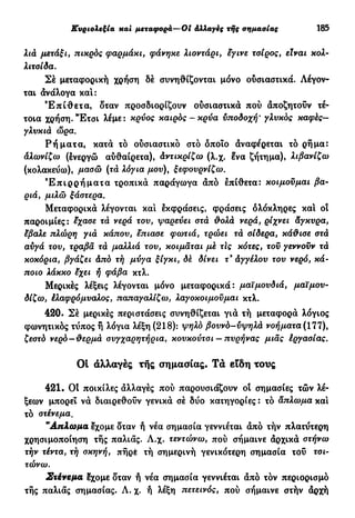 Κυριολεξία και μεταφορά—01 Αλλαγές της σημασίας 185
λιά μετάξι, πικρός φαρμάκι, φάνηκε λιοντάρι, εγινε τοίρος, είναι κολ-
λιτσίδα.
Σέ μεταφορική χρήση δέ συνηθίζονται μόνο ουσιαστικά. Λέγον-
ται ανάλογα καί:
Έ π ί θ ε τ α , δταν προσδιορίζουν ουσιαστικά πού άποζητούν τέ-
τοια χρήση. Έ τ σ ι λέμε: κρύος καιρός-κρύα υποδοχή' γλυκός καφές—
γλυκιά ώρα.
Ρ ή μ α τ α , κατά τό ούσιαστικό στό οποίο άναφέρεται τό ρήμα:
αλωνίζω (ένεργώ αύθαίρετα), Αντικρίζω (λ.χ. ένα ζήτημα), λιβανίζω
(κολακεύω), μασώ (τά λόγια μου), ξεφουρνίζω.
Έ π ι ρ ρ ή μ α τ α τροπικά παράγωγα άπό έπίθετα: κοιμούμαι βα-
ριά, μιλώ ξάστερα.
Μεταφορικά λέγονται και έκφράσεις, φράσεις ολόκληρες και οι
παροιμίες: έχασε τά νερά του, ψαρεύει στά θολά νερά, ρίχνει Αγκυρα,
έβαλε πλώρη γιά κάπου, έπιασε φωτιά, τρώει τά σίδερα, κάθισε στά
αύγά του, τραβά τά μαλλιά του, κοιμάται μέ τΙς κότες, τού γεννούν τά
κοκόρια, βγάζει Από τή μύγα ξίγκι, δέ δίνει τ9
Αγγέλου του νερό, κά-
ποιο λάκκο έχει ή φάβα κτλ.
Μερικές λέξεις λέγονται μόνο μεταφορικά: μαϊμουδιά, μαϊμου-
δίζω, έλαφρόμυαλος, παπαγαλίζω, λαγοκοιμούμαι κτλ.
420. Σέ μερικές περιστάσεις συνηθίζεται γιά τή μεταφορά λόγιος
φωνητικός τύπος ή λόγια λέξη (218): ψηλό βουνό-ύψηλά νοήματα (177),
ζεστό νερό —θερμά συγχαρητήρια, κουκούτσι — πυρήνας μιας έργασίας.
Οί αλλαγές τής σημασίας. Τα είδη τους
421. Ot ποικίλες άλλαγές πού παρουσιάζουν οι σημασίες τών λέ-
ξεων μπορεί νά διαιρεθούν γενικά σέ δύο κατηγορίες : τό άπλωμα και
τό στένεμα.
"Απλωμα έχομε δταν ή νέα σημασία γεννιέται άπό τήν πλατύτερη
χρησιμοποίηση τής παλιάς. Λ.χ. τεντώνω, πού σήμαινε άρχικά στήνω
τήν τέντα, τή σκηνή, πήρέ τή σημερινή γενικότερη σημασία τού τσι-
τώνω.
Στένεμα έχομε δταν ή νέα σημασία γεννιέται άπό τόν περιορισμό
τής παλιάς σημασίας. Λ. χ. ή λέξη πετεινός, πού σήμαινε στήν άρχή
 