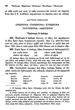 186 β
Ομώνυμα—Παρώνυμα—Συνώνυμα—Ταυτόσημα— * Ιδιωτισμοι
τό κάθε πουλί πού πετά, το κάθε πετούμενο (τά πετεινά τον ουρανου,
δπως λέει ή Ν. Διαθήκη), περιορίστηκε νά σημαίνη μόνο τόν κόκορα.
ΔΕΥΤΕΡΟ ΚΕΦΑΛΑΙΟ
Ο Μ Ω Ν Υ Μ Α — Π Α Ρ Ω Ν Υ Μ Α — Σ Υ Ν Ω Ν Υ Μ Α
Τ Α Υ Τ Ο Σ Η Μ Α — Ι Δ Ι Ω Τ Ι Σ Μ Ο Ι
'Ομώνυμα ή όμόηχα
422. *Ομώνυμα ή δμόηχα λέγονται οι λέξεις πού προφέρονται
τό ϊδιο, έχουν δμως διαφορετική σημασία. Λέμε λ.χ. ρόκα Ινα σαλα-
τικό κα! πάλι ρόκα τό ξύλινο ραβδ! πού τυλίγουν τό μαλλί άμα γνέ-
θουν* δόξα είναι ή καλή φήμη άλλά δόξα λέγεται κα! τό ουράνιο τόξο.
423. Συχνά έχουν οί όμόηχες λέξεις διαφορετική όρθογραφία (') :
μιά ψηλή λεύκα κα! τιέφτει ψιλή βροχή
κλείνω τήν πόρτα κα! κλίνω τό ρήμα
01 όμόηχες λέξεις τής γλώσσας μας έγιναν πολύ άφθονώτερες μέ τις λό-
γιες λέξεις πού μπήκαν σ' αύτή : πείρα πλάι στήν πύρα, λιμός πείνα καί λοιμός
άρρώστια. 01 όμόηχες λέξεις γίνονται περισσότερες άμα λογαριάσωμε και όσες
δέν άνήκουν στό ίδιο μέρος τού λόγου : τρώγω êva σύκο καί σήκω και φεύγα.
424. 'Ακολουθούν ζευγάρια άπό λέξεις δμόηχες. Πρέπει νά θυ-
μάται κάνεις τήν όρθογραφία τής καθεμιάς σύμφωνα μέ τήν ξεχωριστή
της σημασία:
γλείφω γλύφω (*) σατιρικός σατυρικός (4
)
δανεικός δανικός σκίνος σκσΐνος (β
)
ίξάρτηση εξάρτυση (8
) στίχος στοίχος (β
)
κλίμα κλήμα τοίχος (ό) τείχος (τό)
1. 01 όμόηχες λέξεις έχουν ένδιαφέρον μόνο άπό τήν άποψη τής ορθο-
γραφίας τους.
2. Γλύφω λέγεται γιά τό γλύτττη πού σκαλίζει τό μάρμαρο, τό ξύλο κτλ.
(γλυπτική, γλυφίδα, άνάγλυφο).—3. "Εξάρτηση είναι τό κρεμασμα* έξάρτυση είναι
ή έτοιμασία, ό (στρατιωτικός) έφοδιασμός.—4. Σατιρικός είναι έκεΐνος πού σα-
τιρίζει* σατυρικός πού έχει σχέση μέ τό σάτυρο.—5. Σκίνος είναι τό μαστιχό-
δέντρο, σκοϊνος είδος βούρλου πού χρησιμεύει γιά νά κάνουν σκοινιά.—6. Στίχος
είναι σειρά άπό λέξεις, γράμματα, στοίχος δποιαδήποτε άλλη σειρά.
 