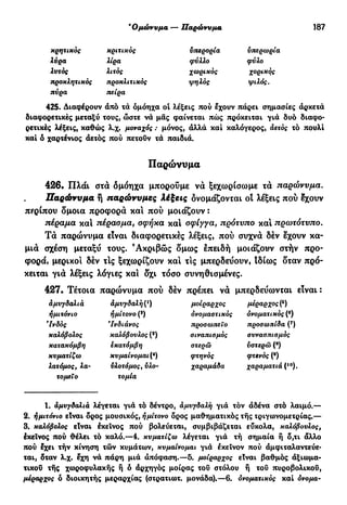 β
Ομώνυμα -— ΊΙαρώννμα 187
κρητικός κριτικός ύπερορία υπερωρία
λύρα λίρα φύλλο φύλο
λυτός λιτός χωρικός Χ°ρ^κ
9ς
προκλητικός προκλιτικός ψηλός ψιλός,
πύρα πείρα
425. Διαφέρουν άπό τά όμόηχα οί λέξεις πού έχουν πάρει σημασίες αρκετά
διαφορετικές μεταξύ τους, ώστε νά μας φαίνεται πώς πρόκειται γιά δυό διαφο-
ρετικές λέξεις, καθώς λ.χ. μοναχός : μόνος, άλλά και καλόγερος, αετός τό πουλί
καί 6 χαρτένιος άετός πού πετούν τά παιδιά.
Παρώνυμα
426. Πλάι στά όμόηχα μπορούμε νά ξεχωρίσωμε τά παρώνυμα.
Παρώνυμα ή παρώννμες λέξεις δνομάζονται οΐ λέξεις πού έχουν
περίπου δμοια προφορά και πού μοιάζουν :
πέραμα καί πέρασμα, σφήκα και σφίγγα, πρότυπο και πρωτότυπο.
Τά παρώνυμα είναι διαφορετικές λέξεις, πού συχνά δέν έχουν κα-
μιά σχέση μεταξύ τους. Ακριβώς δμως έπειδή μοιάζουν στήν προ-
φορά, μερικοί δέν τΙς ξεχωρίζουν και τις μπερδεύουν, Ιδίως δταν πρό-
κειται γιά λέξεις λόγιες και δχι τόσο συνηθισμένες.
427. Τέτοια παρώνυμα πού δέν πρέπει να μπερδεύωνται είναι :
αμυγδαλιά άμυγδαλή(χ
) μοίραρχος μερ<*ρχος(δ
)
ήμιτόνιο ημίτονο (2
) ονομαστικός ονοματικός (β
)
"Ινδός *Ινδιάνος προσωπείο προσωπίδα (7
)
καλόβολος καλόβουλος (8
) σιναπισμός συνασπισμός
κατακόμβη εκατόμβη στερώ υστερώ (8
)
κυματίζω κυμαίνομαι (4
) φτηνός φτενός (β
)
λατόμος, λα- υλοτόμος, ύλο- χαραμάδα χαραματιά (ιο
).
τομεϊο τομία
1. αμυγδαλιά λέγεται γιά τό δέντρο, άμυγδαλή γιά τόν άδένα στό λαιμό.—
2. ήμιτόνιο είναι δρος μουσικός, ήμίτονο δρος μαθηματικός τής τριγωνομετρίας.—
3. καλόβολος είναι έκεΐνος πού βολεύεται, συμβιβάζεται εύκολα, καλόβουλος,
έκεΐνος πού θέλει τό καλό.—4. κυματίζω λέγεται γιά τή σημαία ή δ,τι άλλο
πού έχει τήν κίνηση τών κυμάτων, κυμαίνομαι γιά εκείνον πού άμφιταλαντεύε-
ται, δταν λ.χ. έχη νά πάρη μιά απόφαση.—5. μοίραρχος είναι βαθμός άξιωμα-
τικού τής χωροφυλακής ή ό άρχηγός μοίρας τοΰ στόλου ή τοΰ πυροβολικού,
μέραρχος ο διοικητής μεραρχίας (στρατιωτ. μονάδα).—6. ονοματικός καί όνομα-
 