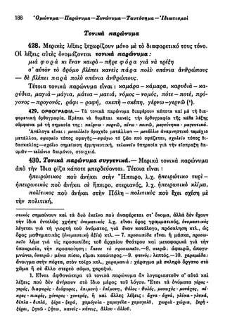 188 β
Ομώνυμα—Παρώνυμα—Συνώνυμα—Ταυτόσημα— * Ιδιωτισμοι
Τονικά παρώνυμα
428. Μερικές λέξεις ξεχωρίζουν μόνο μέ τό διαφορετικό τους τόνο.
Οι λέξεις αυτές δνομάζονται τονικά παρώνυμα :
μια φορά κι εναν καιρό — πήρε φόρα για νά τρέξη
ο9
αυτόν το δρόμο βλέπει κάνεις πάρα πολύ οπάνια άνθρώπους
— δέ βλέπει παρά πολύ οπάνια ανθρώπους.
Τέτοια τονικά παρώνυμα είναι : καμάρα - κάμαρα, καρυδιά - κα-
ρύδια, μαγιά — μάγια, μάτια — ματιά, νόμος —νομός, πότε —ποτέ, πρό-
γονος — προγονός, ράφι - ραφή, σκεπή — σκέπη, γέρνω -γερνώ (*).
429. ΟΡΘΟΓΡΑΦΙΑ.— ΤΑ τονικά παρώνυμα διαφέρουν κάποτε καί μέ τή δια-
φορετική όρθογραφία. Πρέπει νά θυμ&ται κανείς τήν όρθογραφία τής κάθε λέξης
σύμφωνα μέ τή σημασία της : παίρνω - περνώ, πίνω - πεινώ, μαγεύτηκα - μαγευτικά.
'Ανάλογα είναι : μεταλΧ,εΐο όροχεϊο μετάλλων — μετάλλιο αναμνηστικό τεμάχιο
μετάλλου, σφαγείο τόπος σφαγής—σφάγιο τό ζώο που σφάζεται, σχολείο τόπος δι-
δασκαλίας—σχόλιο σημείωση έρμηνευτική, τελωνείο δπηρεσία γιά τήν είσπραξη δα-
σμών— τελώνιο δαιμόνιο, στοιχειό.
430. Τονικά παρώνυμα συγγενικά.— Μερικά τονικά παρώνυμα
άπό τήν ϊδια ρίζα κάποτε μπερδεύονται. Τέτοια είναι :
ήπειρώτικος πού άνήκει στήν "Ηπειρο, λ.χ. ηπειρώτικο τυρϊ-
ήπειρωτικός πού άνήκει σέ ήπειρο, στεριανός, λ.χ. ήπειρωτικό κλίμα,
πολίτικος πού άνήκει στήν Πόλη - πολιτικός πού εχει σχέση μέ
τήν πολιτική,
στικός σημαίνουν καί τά δυό έκεϊνο πού άναφέρεται στ' δνομα, άλλά δέν έχουν
τήν ϊδια έντελώς χρήση* ονοματικός λ.χ. είναι δρος γραμματικός, ονομαστικός
λέγεται γιά τή γιορτή τού ονόματος, γιά έναν κατάλογο, πρόσκληση κτλ., ώς
όρος μαθηματικός (ονομαστική άξια) κτλ. — 7. προσωπίδα είναι ή μάσκα, πρόσω-
πεΐο λέμε γιά τις προσωπίδες τού άρχαίου θεάτρου καί μεταφορικά γιά τήν
υποκρισία, τήν προσποίηση: επεσε τό προσωπείο.—8. στερώ: άφαιρώ, άπογυ-
μνώνω, υστερώ : μένω πίσω, είμαι κατώτερος.—9. φτενός: λεπτός.—10. χαραμάδα:
άνοιγμα στήν πόρτα, στόν τοίχο κτλ., χαραματιά : χάραγμα μέ σκληρό όργανο στό
χώμα ή σέ άλλο στερεό σώμα, χαραξιά.
1. Είναι άφθονώτερα τά τονικά παρώνυμα άν λογαριαστούν σ' αύτά καί
λέξεις πού δέν άνήκουν στό ϊδιο μέρος τού λόγου. Έτσι τά ονόματα γέρος -
γερός, διάφορες - διάφορες, επιμονή - επίμονη, θόλος · θολός, μοναχός - μονάχος, πί-
κρες - πικρές, χόντρος - χοντρός, ή καί άλλες λέξεις: άχνα-άχνά, γλύκα-γλυκά,
δίπλα-διπλά, ξέρα-ξερά, χαμόγελα - χαμογέλα - χαμογελά, χωριά-χώρια, ξερή-
ξέρει, ζητώ - ζήτω, κανείς - κάνεις, άλλου - άλλου.
 