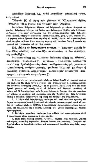 Τονικά παρώνυμα 189
μπακάλικη (επίθετο), λ.χ. ποδιά μπακάλικη — μπακαλική (τέχνη,
έπάγγελμα),
9
Ολυμπία (ή) τό μέρος πού γίνονταν οι 'Ολυμπιακοί αγώνες
-'Ολύμπια (τά) οι αγώνες πού γίνονταν στήν Ό λ υ μ π ί α .
Τό επίθετο ανθρώπινος λέγεται και ανθρωπινός μέ κάποια διαφορά ση-
μασίας' ανθρώπινος λέγεται γιά έκεινο πού άνήκει, πού Ιδιάζει στόν άνθρωπο :
ανθρώπινη τύχη, φύση' ανθρωπινός γιά δ,τι άνήκει, ταιριάζει στόν άνθρωπο,
είναι άνεκτό, υποφερτό: ανθρωπινό κρέας, καμώματα, ζωή, τρόποι, ντύσιμο κτλ.
Τό γερανός, πάντα όξύτονο δταν σημαίνη τό πουλί, λέγεται καί προπαροξύτονο
άλλά συνήθως όξύτονο δταν σημαίνη μηχανή πού οηκώνει βάρη ή κεραία κα-
ταρτιού πού χρησιμεύει γιά τόν ίδιο σκοπό.
431. Λέξεις μέ διφορούμενο τονισμό. —Υπάρχουν μερικές λέ-
ξεις, Ιδίως σύνθετες, πού συνηθίζονται τονισμένες σέ δυο διαφορετι-
κές συλλαβές(4
):
ατελείωτος (δπως και τελείωσα)—ατέλειωτος (δπως και τέλειωσα),
άτμοσφαίρα — Ατμόσφαιρα (8
), γυναικείος — γυναικείος, καλόγιαννος
(πουλί, άρχ. έρι&ανϊς) — καλογιάννος, καλόγρια —καλογριά, μεσαίωνας
- μεσαίωνας (9
), μονάχος — μοναχός, χυλόπιτα (ιδίως στή φρ. έφαγε τή
χυλόπιτα)—χυλοπίτα, μισ(ο)άνοιχτος - μισοανοιχτός' άντιπροχτές - άντί-
προχτές, προπερσινός — προπέρσινος (4
).
1. Αύτό γίνεται: α) σέ μερικές σύνθετες λέξεις επειδή οί τονικοί κανόνες
τής σύνθεσης δέν είναι πάντοτε ενιαίοι καί άποκλειστικοί ή διασταυρώνονται
άπό άντίθετες άναλογίες (392 κ.ά.),— β) σέ μερικές λόγιες λέξεις πού δέν είναι
άρκετά γνωστές καί κοινές, — γ) σέ όνόματα πού λέγονται συνήθως σέ
πτώση πού δέ βαστούσε Ισως στήν άρχαία γλώσσα τό βασικό τόνο (τής συντελείας
τον αΙωνος, τα μεταλλεία τον Παγγαίου, ναός τής Φιγαλίας) καί έτσι ξεγελιέται
κανείς ή άπομένει άβεβαιότητα ώς πρός τόν τονισμό τής ονομαστικής.
2. Ή λόγια αύτή λέξη έξαρχής τονίστηκε καί κατά τούς δυό τρόπους. Θά
έπρεπε νά προπαροξυτονηθή καί κατά τήν άρχαία γραμματική καί κατά τή νέα,
δσο τή νιώθομε σύνθετη (392Aß), ό παροξύτονος ώστόσο τύπος ρίζωσε καί λέ-
γεται δσο τουλάχιστο καί ό προπαροξύτονος. Τό ξενικό ατρατόσφαιρα λέγεται
προπαροξύτονο.
3. Τό λόγιο μεσαιώνας τονίστηκε άπό πολλούς καί προπαροξύτονα, άλλά
6 παροξύτονος τύπος παραμένει ό πιό κοινός.
4. Πλάι στούς τύπους στερεός, στρογγυλός λέγεται στήν ποιητική γλώσσα
καί στέρεος, (σπανιότ.) στρόγγυλος. Κάποτε λέγεται καί σκότεινος. Ποιητικό καί
άρχαϊκό είναι τό άσφοδελός, έπίθετο τού ουσιαστικού ασφόδελος άοφοδίλι, σπερ-
δούκλι.
 