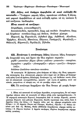 190 β
Ομώνυμα—Παρώνυμα—Συνώνυμα—Ταυτόσημα—*Ιδιωτισμοι
432. Λέξεις πού ύπάρχει Αμφιβολία ah noià συλλαβή éà
τονιστοϋν.—'Υπάρχουν μερικές λέξεις, προπάντων σύνθετες ή λόγιες,
πού μερικοί άμφιβάλλουν σέ ποια συλλαβή πρέπει νά τις τονίσουν ή
πού τονίζονται λανθασμένα.
Είναι σωστό νΑ τονίζωμε :
άντραδέρφη, γυναικαδέρφη (*).
έγκυκλοπαιδεία, προπαιδεία, δπως καί παιδεία· έπικράτεια, δπως
και έγκράτεια' συντέλεια δπως και άτέλεια, έντέλεια* χίμαιρα.
Κηφισιά, δχι Κηφισία ('), Λι^αάδίά (άρχ. Λεβάδεια), ΑΙγιάλεια,
Έρέχ&ειο, Κίτιο(8
), Μαντινεία, Πάγγαιο, Τανάγρα (4
),
Θάλεια (5
), Κόριννα (β
), Σίβυλλα.
Συνώνυμα
433· Συνώνυμα ή συνώνυμες λέξεις λέγονται λέξεις διαφορετι-
κές άναμεταξύ τους πού έχουν τήν ίδια περίπου σημασία :
ρα^<$£ - ματσούκα - βέργα - βίτσα - γκλίτσα - μπαστούνι — πατερίτσα.
ξημερώνει — χαράζει - γλυκοχαράζει — φέγγει — φωτίζει - άσπρογα-
λιάζει.
απλώνω—ξαπλώνω—τεντώνω—τσιτώνω.
Ή συνωνυμία δέ βρίσκεται μόνο άνάμεσα σέ λέξεις τής ίδιας γραμματι-
κής κατηγορίας (λ.χ. ούσιαστικά, ρήματα κτλ.) παρά καί σέ λέξεις μέ διαφορε-
τική φύση ή καί σέ φράσεις ολόκληρες. Συνώνυμα λ.χ. τού έπιΦετου κοντός είναι
καί τά ούσιαστικά κοντορεβιθούλης, φασούλι' τού λιγνός οί φράσεις πετσί και
κόκαλο, μετριούνται οί πλευρές του, να τόν φυσήξης πέφτει κτλ.
434. Τά συνώνυμα έκφράζουν τήν ϊδια έννοια μέ μικρές διαφο-
1. Είναι πιο κανονικό νά τονίζωμε αεροπλάνο, κινηματογράφος, άν καί παρα-
τηρούμε κάποια τάση νά τονιστούν ot λέξεις αύτές στήν προπαραλήγουσα.— 2.
Ή σημερινή τοπωνυμία Κηφισιά, ονομασμένη άπό τό ποτάμι Κηφισός, μετονο-
μάστηκε Κηφισία (καί μάλιστα Κηφισσία), έπειδή νομίστηκε πώς αύτός ήταν ό
αρχαίος τύπος της λέξης.— 3. Άρχαία πόλη καί ώς σήμερα μητρόπολη στήν
Κύπρο.—4. ΟΙ αρχαίοι ελεγαν καί Τάναγρα, Φιγάλεια, Ρήγιλλα.— b. Θάλεια λε-
γόταν μιά άπό τις Μούσες, Θαλία (Εύθαλία) ονομάζονται σήμερα πολλές γυ-
ναίκες.—6. Κόριννα λεγόταν ή άρχαία ποιήτρια, Κόριννα ονομάζονται σήμερα
πολλές γυναίκες.
 