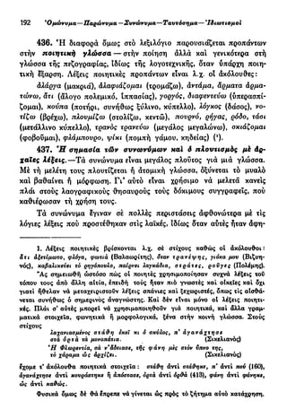 192 'Ομώνυμα—Παρώνυμα—Συνώνυμα —Ταυτόσημα— Ίδιωτισμοί
436. Ή διαφορά δμως στό λεξιλόγιο παρουσιάζεται προπάντων
στήν ποιητική γλώσσα— στήν ποίηση άλλά και γενικότερα στή
γλώσσα της πεζογραφίας, ιδίως τής λογοτεχνικής, δταν ΰπάρχη ποιη-
τική έξαρση. Λέξεις ποιητικές προπάντων είναι λ.χ. ot άκόλουθες:
άλάργα (μακριά), Αλαφιάζομαι (τρομάζω), άντάμα, άρματα άρμα-
τώνω, άτι (άλογο πολεμικό, ιππασίας), γοργός, διαφεντεύω (υπερασπί-
ζομαι), κούπα (ποτήρι, συνήθως ξύλινο, κύπελλο), λόγκος (δάσος), νο-
τίζω (βρέχω), πλουμίζω (στολίζω, κεντώ), πουρνό, ρήγας% ρόδο, τάοι
(μετάλλινο κύπελλο), τρανός τρανεύω (μεγάλος μεγαλώνω), σκιάζομαι
(φοβούμαι), φλάμπουρο, ψίκι (πομπή γάμου, κηδείας) (ι
).
437. Ή σημασία τών συνωνύμων καί ό πλουτισμός μέ άρ-
χαϊες λέξεις.—Τά συνώνυμα είναι μεγάλος πλούτος γιά μιά γλώσσα.
Μέ τή μελέτη τους πλουτίζεται ή άτομική γλώσσα, δξύνεται τό μυαλό
και βαθαίνει ή μόρφωση. Γι9
αύτό είναι χρήσιμο νά μελετά κάνεις
πλάι στούς λαογραφικούς θησαυρούς τούς δόκιμους συγγραφείς, πού
καθιέρωσαν τή χρήση τους.
Τά συνώνυμα έγιναν σέ πολλές περιστάσεις άφθονώτερα μέ τις
λόγιες λέξεις πού προστέθηκαν στις λαϊκές, ιδίως δταν αύτές ήταν άφη-
1. Λέξεις ποιητικές βρίσκονται λ.χ. σέ στίχους καθώς οί ακόλουθοι:
αϊ« άξετίμωτο, φλόγα, φωτιά (Βαλαωρίτης), δταν τρανέψης, γιόκα μου (Βιζυη-
νός), καβαλικεύει τό ρηγόπουλο, παίρνει λαγκάδια, στράτες, ροϋγες (Πολέμης).
*Ας σημειωθή ώστόσο πώς οί ποιητές χρησιμοποίησαν συχνά λέξεις τοΰ
τόπου τους άπό άλλη αίτια, έπειδή τούς ήταν πιό γνωστές καί οίκςΐες καί δχι
γιατί ήθελαν να μεταχειριστούν λέξεις σπάνιες καί ξεχωριστές, δπως τις αίσθά-
νεται συνήθως ό σημερινός αναγνώστης. Καί δέν είναι μόνο οί λέξεις ποιητι-
κές. Πλάι σ* αύτές μπορεί νά χρησιμοποιηθούν γιά ποιητικά, καί άλλα γραμ-
ματικά στοιχεία, φωνητικά ή μορφολογικά, ξένα στήν κοινή γλώσσα. Στούς
στίχους
λαχανιασμένος στάθη εκεϊ κι ό σκύλος, π%
άγανάχτησε
στά όρτά τά μονοπάτια. (Σικελιανός)
*Η Φλωρεντία, σά ν*άδειασε, τής φάνη μες στόν ύπνο της,
τό χάραμα ώς άρχίζει. (Σικελιανός)
έχομε τ' άκόλουθα ποιητικά στοιχεία : στάθη άντί στάθηκε, π' άντί πού (160),
άγανάχτησε άντί κουράστηκε ή απόστασε, όρτά άντί όρθά (413), φάνη άντί φάνηκε,
ώς άντί καθώς.
Φυσικά δμως δέ θά έπρεπε νά γίνεται ώς πρός τό ζήτημα αύτό κατάχρηση.
 